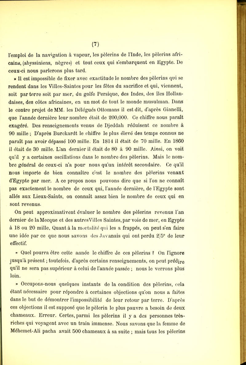 I’emploi de la navigation a vapour, les pelerins do I’lnde, les pelerins afri- cains, (abyssiniens, negres) et tout ceux qui s’embarquent on Egypte. De ceux-ci nous parlerons plus tard. » II est impossible de fixer avec exactitude le nombre des pelerins qui se rendent dans les Villes-Saintes pour les fetes du sacrifice et qui, viennent, soit parterre soit par mer, du golfe Persique, des Indes, des lies Hollan- daises, des cotes africaines, en un mot de tout le monde musulman. Dans le centre projet deMM. les Ddlegues Ottomans il est dit, d’apres Gianelli, que I’annde derniere leur nombre etait de 200,000. Ce chiffre nous parait exagdrd. Des renseignements venus de Djeddah rdduisent ce nombre a 90 mille ; D’apr^s Burckardt le chitfre le plus eleve des temps connus ne parait pas avoir ddpassd 100 mille. En 1814 il dtait de 70 mille. En 1860 il dtait de 30 mille. L’an dernier il dtait de 80 a 90 mille. Ainsi, on voit qu’il y a certaines oscillations dans le nombre des pelerins. Mais le nom- bre gdndral de ceux-ci n’a pour nous qu’un intdret secondaire. Ce qu’il nous importe de bien connaitre c’est le nombre des pdlerins venant d’Egypte par mer. A ce propos nous pouvons dire que si Ton ne connait pas exactement le nombre de ceux qui, I’annde derniere, de l Egypte sont allds aux Lieux-Saints, on connait assez bien le nombre de ceux qui en sont revenus. On peut approxirnativent dvaluer le nombre des pelerins revenus Can dernier de laMecque et des autresVilles Saintes, par voie de mer, en Egypte a 18 ou 20 mille, Quant a la mortalite qui les a frappds, on peut s’en faire une idde par ce que nous savons des Javanais qui ont perdu 2j5® de leur etfectif. » Quel pourra etre cette annde le chiffre de ces pelerins ? On I’ignore jusqu’a present; toutefois, d’apres certains renseignements, on peut prddire qu’il ne sera pas superieur a celui de I’annee passee ; nous le verrons plus loin. » Occupons-nous quelques instants de la condition des pelerins, cela dtant ndcessaire pour rdpondre a certaines objections qu’on nous a faites dans le but de ddmontrer I’impossibilitd de leur retour par terre. D'apres ces objections il est supposd que le pelerin le plus pauvre a besoin de deux chameaux. Erreur. Certes, parmi les pelerins il y a des personnes tres- riches qui voyagent avec un train immense. Nous savons que la femme de Mdhemet-Ali pacha avait 500 chameaux a sa suite ; mais tous les pelerins
