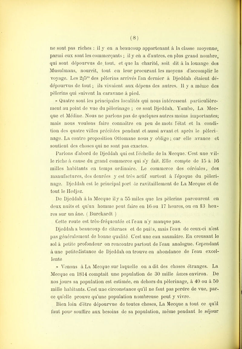 ne sont pas riches : il y en a beaucoup appartenant a la classe raoyenne, parmi eux sont les cominercants ; il y en a d’autres. en plus grand nombre, qui sont depourvus de^ tout, et que la charite, soit dit a la louange des Musulmans, nourrit, tout en leur procurant les moyens d’accomplir le voyage. Les 2[5®® des pblerins arrives Tan dernier a Djeddali etaient d(i- depourvus de tout; ils vivaient aux depens des autres. Il y a meine des pelerins qui suivent la caravane a pied. w Quatre sont les principales localites qui nous interessent particuliere- ment au point de vue du pelerinage ; ce sont Djeddah, Yambo, La Mec- que et Mediae. Nous ne parlous pas de quelques autres moins importantes; mais nous voulons faire connaitre en peu de mots letat et la condi- tion des quatre villes precitees pendant et aussi avant et apres le peleri- nage. La contre proposition Ottoinane nous y oblige; car elle avance et soutient des clioses qui ne sont pas exactes. Parlons d’abord de Djeddah qui est lechelle de la Mecque. C’est une vil- le riche a cause du grand commerce qui s’y fait. Elle comyte de 15 a 16 milles habitants en temps ordinaire. Le commerce des cdreales, des manufactures, des denrdes y est trcs actif surtout a lepoque du peleri- nage. Djeddah est le principal port de ravitaillement de La Mecque et de tout le Pledjoz. De Djeddah a la Mecque ily a 55 miles que les pelerins parcourent en deux nuits et qu’un homme peut faire en 16 ou 17 heures, ou en 13 heu- res sur un ane. ( Burckardt ) Cette route est tres-frequentee et I’eau n’y manque pas. Djeddah a beaucoup de citernes et de puils, mais I’eau de ceux-ci n’est pas gendralement de bonne qualitd. C’est une eau saumatre. En creusant le sol a petite profondeur on rencontre partout de I’eau analogue. Cependant a une petitedistance de Djeddah on trouve en abondance de I’eau excel- lente » Venons a La Mecque sur laquelle on a dit des choses etranges. La Mecque en 1814 comptait une population de 30 mille anies environ. De nos jours sa population est estimee, en dehors du pelerinage, a 40 ou a 50 mille habitants. C’est une circonstance qu’il ne faut pas perdre de vue, par- ce qu’elle prouve qu’une population nombreuse peut y vivre. Bien loin d’etre depourvue de toutes choses. La Mecque a tout ce qu’il faut pour souffire aux besoins de sa population, merae pendant le sdjour