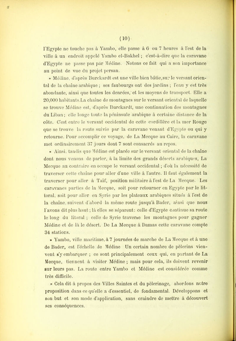 f (10) I’Egypte ne touche pas a Yambo, elle passe a 6 ou 7 heures a Test de la Yille a un endroit appele Yambo el-Bakhel; c’est-a-dire que la caravane d’Egypte ne passe pas par Jledine. Notons ce fait qui a son importance au point de vue du projet persan. » Mediae, d’apres Burckardt est line ville bien batie,sur le versant orien- tal de la chaine arabique ; ses faubourgs ont des jardins ; I’eau y est tres abondante, ainsi que toutes les denrees,'et les moyens de transport. Elle a 20,000 habitants.La chaine de montagnes sur le versant oriental de laquelle se trouve Mediae est, d’apres Burckardt, une continuation des montagnes du Liban; elle longe toute la peninsule arabique a certaine distance de la cote. C’est entre le versant occidental de cette cordillere et la mer Rouge que se trouve la route suivie par la caravane venant d’Egypte ou qui y retourne. Pour accomplir ce voyage, de La Mecque au Caire, la caravane met ordinairement 37 jours dont 7 sont consacres au repos. » Ainsi, tandis que Mddine est placde sur le versant oriental de la chaine dont nous venous de parler, a la limite des grands deserts arabiques. La Mecque au contraire en occupe le versant occidental; d’ou la ndcessitd de traverser cette chaine pour aller d’une ville a I’autre. 11 faut dgalement la traverser pour alter a Taif, position militaire a Test de La Mecque. Les caravanes parties de la Mecque, soit pour retourner en Egypte par le lit- toral, soit pour aller en Syrie par les plateaux arabiques situes a Test de la chaine, suivent d'abord la meme route jusqu’a Bader, ainsi que nous I’avons dit plus haut; la elles se separent; celle d’Egypte continue sa route le long du litoral ; celle de Syrie traverse les montagnes pour gagner Medine et de la le ddsert. De La Mecque a Damas cette caravane compte 34 stations. » Yambo, ville maritime, 4 7 journdes de marche de La Mecque et a une de Bader, est Techelle de .Mddine Un certain nombre de pdlerins vien- vent s’yembarquer ; ce sont principalement ceux qui, en partant de La Mecque, tiennent a visiter Mddine • mais pour cela, ils doivent revenir sur leurs pas. La route entre Yambo et Mddine est considdree comme tres difficile. » Cela dit a propos des Villes Saintes et du pelerinage, abordons notre proposition dans ce qu’elle a d’essentiel, de fondamental. Ddveloppons et son but et son mode d’application, sans craindre de mettre a ddcouvert ses consdquences.