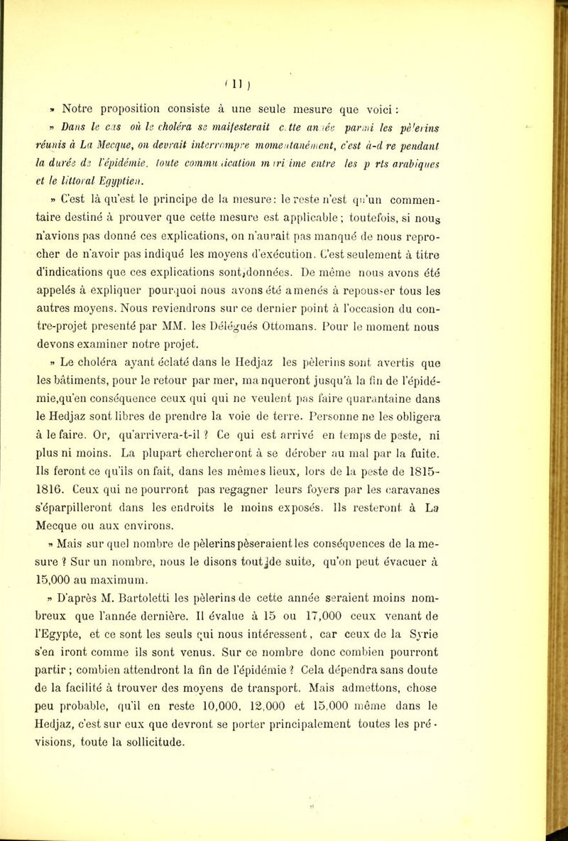 » Notre proposition consiste a urie seule mesure que void : » Dans le cris oil le cholera so maifesterait cJte aniee par mi Us pe’erins reunis a La Mecque, on devrait interrompre momeitanement, c'est d-d re pendant la duree ds I’epideniie, toute commit dcation m iri ime entre les p rts arahiques et le littoral Egyptien. » C’est la quest le principe de la mesure; le reste n’est qu’un commen- taire destine a prouver que cette mesure est applicable; toutefois, si nous n’avions pas donne ces explications, on n’aurait pas manqud de nous repro- cher de n'avoir pas indique les raoyens d’execution. C’est seulement a titre d’indications que ces explications sont;donndes. De meme nous avons dte appelds a expliquer pourquoi nous avons ete amends a repousser tous les autres moyens. Nous reviendrons sur ce dernier point a I’occasion du con- tre-projet presentd par MM. les Deldguds Ottomans. Pour le moment nous devons examiner notre projet. Le choldra ayant dclatd dans le Hedjaz les pelerins sent avertis que les bMiments, pour le retour par mer, manqueront jusqu’a la fin de I’dpidd- mie.qu’en consdquence ceux qui qui ne veulent pas feire quarantaine dans le Hedjaz sent libres de prendre la voie de terre. Personne ne les obligera a lefaire. Or, qu’arrivera-t-il ? Ce qui est arrivd en temps de paste, ni plus ni moins. La plupart chercheront a se ddrober au mal par la fuite. Ils feront ce qu’ils on fait, dans les inemes lieux, lors de la peste de 1815- 1816. Ceux qui ne pourront pas regagner leurs foyers par les (laravanes s’dparpilleront dans les endroits le moins exposds. 11s resteront a La Mecque ou aux environs. Mais sur quel nombre de pelerinspeseraientles consdquences de lame- sure ? Sur un nombre, nous le disons toutjde suite, qu’on peut dvacuer a 15,000 au maximum. n D’apres M. Bartoletti les pelerins de cette annde seraient moins nom- breux que I’annde dernidre. 11 dvalue a 15 ou 17,000 ceux venant de I’Egypte, et ce sont les seuls qui nous intdressent, car ceux de la Syrie s’en iront comme ils sont venus. Sur ce nombre done combien pourront partir ; combien attendront la fin de I’dpiddmie ? Cela ddpendra sans doute de la facilitd a trouver des moyens de transport. Mais admettons, chose peu probable, qu’il en reste 10,000, 12,000 et 15,000 meme dans le Hedjaz, c’est sur eux que devront se porter principalement toutes les prd ♦ visions, toute la sollicitude.