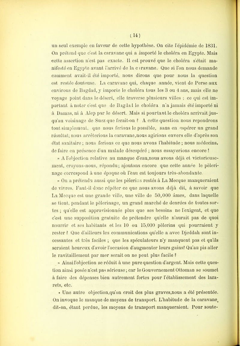 un seul exemple en faveur de cette hypothese. On cite lepidemie de 1831. On pretend qiie c'est la caravane qui a irnporte le cholera en Egypte. Mais cette assertion nest pas exacte. II est prouve que le choldra setait ma- nifesteen Egypte avant I’arrive de la ciravane. Que si Ton nous demande comment avait-il ete irnporte, nous dirons que pour nous la question est restde douteuse. La caravane qui, chaque annee, vient de Perse aux environs de Bagdad, y irnporte le cholera tous les 3 ou 4 ans, mais elle ne voyage point dans le desert, elle traverse plusieurs villes ; ce qui est im- portant a noter c’est que de Bagdad le cholera n’a jamais ete irnporte ni a Damas, ni a Alep par le desert. Mais si pourtantle cholera arrivait jus- qu’au voisinage de Suez que ferait-on '? A cette question nous repondrons tout simpleraent, que nous ferions le possible, sans en esperer un grand rdsultat; nous arreterions la caravane,nous agirions envers elle d’apres son etat sanitaire ; nous ferions ce que nous avons I’habitude ; nous mddecins, de faire en presence d’un malade desesperd ; nous essayerions encore ! A robjection relative au manque d’eau.nous avons deja et victorieuse- ment, crojmns-nous, repondu; ajoutons encore que cette annde le peleri- nage correspond a une dpoque ou I’eau est toujours tres-abondante. On a prdtendu aussi que les pelerins restes a La Mecque manqueraient de vivres. Faut-il done repeter ce que nous avons deja dit, a savoir que La Mecque est une grande ville, une ville de 50,000 ames, dans laquelle se tient, pendant le pelerinage, un grand marche de denrees de toutes sor- tes ; qu’elle est approvisionnee plus que ses besoins ne I’exigent, et que c’est une supposition gratuite de pretendre qu’elle n’aurait pas de quoi noLirrir et ses habitants et les 10 ou 15,000 pelerins qui pourraient y rester ? Que d’ailleurs les communications qu’elle a avec Djeddah sent in- cessantes et tres faciles ; que les spdculateurs n’y manquent pas et qu’ils seraient heureux d’avoir I’occasion d’augmenter leurs gains? Qu’au pis aller le ravitaillement par mer serait on ne pent plus facile ? « Ainsil’objection se reduit a une pure question d’argent. Mais cette ques- tion ainsi posden’est pas serieuse; car leGouvernement Ottoman se soumet a faire des depenses bien autrement fortes pour I’etablissement des laza- rets, etc. • Une autre objection,qu’on croit des plus graves,nous a dtd prdsentee. On invoque le manque de moyens de transport. L’habitude de la caravane, dit-on, etant perdue, les moyens de transport manqueraient. Pour soute-
