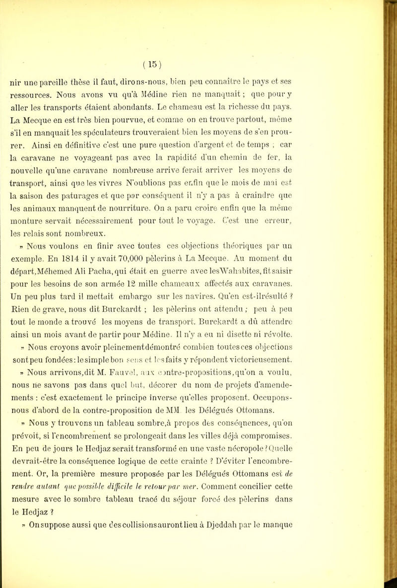 nir une pareille these il faut, dirons-nous, bien pen connaitre le pays et ses ressources. Nous avons vu qua Mddine rien ne manquait; quepoiuyy aller les transports dtaient abondants. Le cliameau est la richesse du pays. La Mecque en est tres bien pourvue, et comme on en trouve partout, meme s’il en manquait les speculateurs trouveraieiit bien les moyens de sen prou- rer. Ainsi en definitive c’est une pure question d’argent et de temps , car la caravane ne voyageant pas avec la rapidite d’un cliemin de fer, la nouvelle qu’une caravane nombreuse arrive ferait arriver les moyens de transport, ainsi quelesvivres N’oublions pas enfin que le mois de mai est la saison des paturages et que par consequent il n’y a pas a craindre que les animaux manquent de nourriture. On a paru croire enfin que la meme monture servait necessairement pour tout le voyage. C’est une erreur, les relais sont nombreux. » Nous voulons en finir avec toutes ces objections theoriques par un exemple. En 1814 il y avait 70,000 pelerins a La Mecque. Au moment du i ddpart.Mdhemed Ali Pacha, qui dtait en guerre avec lesWahabites, fit saisir ^ pour les besoins de son armee 12 mille chameaux atfectes aux caravanes. I Un peu plus tard il mettait embargo sur les navires. Qu’en est-ilresulte ? I Rien de grave, nous dit Burckardt ; les pelerins ont attendu ; peu a peu ; tout le monde a trouve les moyens de transport. Burckardt a du attendrc ainsi un mois avant de partir pour Medine. Il n’y a eu ni disette ni revolte. Nous croyons avoir pleinementdemontre cornbien toutesces objections sontpeu fondees:lesimplebon sens et lesfaits y repondent victorieusement. Nous arrivons,dit M. Fauvel, aav n )ntre-propositions,qu’on a voulu, nous lie savons pas dans quel but, decorer du nom de projets d’amende- ments : c’est exactement le principe inverse qu’elles proposent. Occupons- nous d’abord de la contre-proposition deM.^L les Deleguds Ottomans. w Nous y trouvonsun tableau sombre,a propos des consequences, qu’on prdvoit, si I’encombrement se prolongeait dans les villes deja compromises. En peu de jours le Hedjaz serait transforme en une vaste ndcropole ? Quelle devrait-etre la consequence logique de cette crainte ? D’eviter I’encombre- ment. Or, la premiere mesure proposde par les Delegues Ottomans est de rendre aulanl que possible difficile le relour par mer. Comment concilier cette mesure avec le sombre tableau tracd du sejour forcd des pelerins dans le Hedjaz ? On suppose aussi que des collisionsauront lieu a Djeddah par le manque