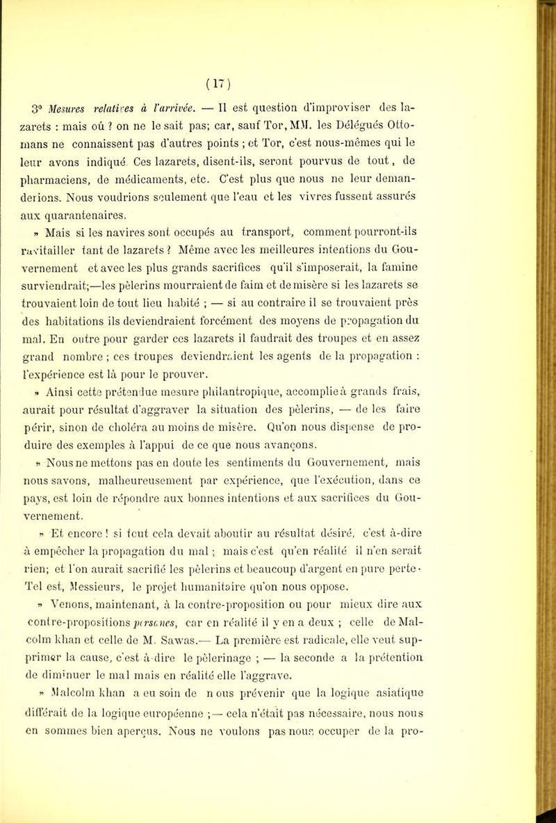 3° Mesures relatires a I’arrivee. — II est questi6n d’improviser des la- zarets : mais ou 1 on ne le salt pas; car, saiif Tor,M\I. les Delegues Otto- mans ne connaissent pas d’autres points ; ct Tor, c’est nous-memes qui le leur avons indique. Ces lazarets, disent-ils, seront pourvus de tout, de pliarmaciens, de medicaments, etc. C’est plus que nous ne leur deman- derions. Nous voudrions seulement que I’eau et les vivres fussent assures aux quarantenaires. » Mais si les navires sent occupes au transport, comment pourront-ils rfj,vitailler tant de lazarets ? Meme avec les meilleures intentions du Gou- vernement et avec les plus grands sacrifices qu'il s’imposerait, la famine surviendrait;—les pelerins mourraientde faim et demisere si les lazarets se trouvaient loin de tout lieu habite ; — si au contraire il se trouvaient pres des habitations ils deviendraient forcement des moyens de propagation du mal. En outre pour garder ces lazarets il faudrait des troupes et en assez grand nombre ; ces troupes deviendraient les agents de la propagation ; I’experience est la pour le prouver. >• Ainsi cette pretendue mesure pliilantropique, accompliea grands frais, aurait pour resultat d’aggraver la situation des pelerins, — de les faire peril’, sinon de cholera au moins de misere. Qu’on nous dispense de pro- duire des exemples a I’appui de ce que nous avancons. w Nous ne mettons pas en doute les sentiments du Gouvernement, mais nous savons, malheureusement par experience, que I’execution, dans ce pays, est loin de repond re aux bonnes intentions et aux sacrifices du Gou- vernement. Et encore ! si tout cela devait aboufir au rdsultat desire, c’est a-dire a empecher la propagation du mal ; mais c’est qu’en rdalite il n’en serait rien; et I’on aurait sacrifie les pelerins et beaucoup d’argent en pure perte- Tel est. Messieurs, le projet humanitaire qu’on nous oppose. » Venons, maintenant, a la contre-proposition ou pour mieux dire aux contre-proposiiions pirscars, car en realite il y en a deux ; celle de Mal- colm khan et celle de M. Sawas.— La premiere est radicale, elle vent sup- primer la cause, c’est a-dire le pelerinage ; — la seconde a la pretention de diminuer le mal mais en rdalite elle I’aggrave. w Malcolm khan a eu soin de nous prdvenir que la logique asiatique differait de la logique europeenne cela n’etait pas necessaire, nous nous en sommes bien apercus. Nous ne voulons pas nou,^, occuper de la pro-