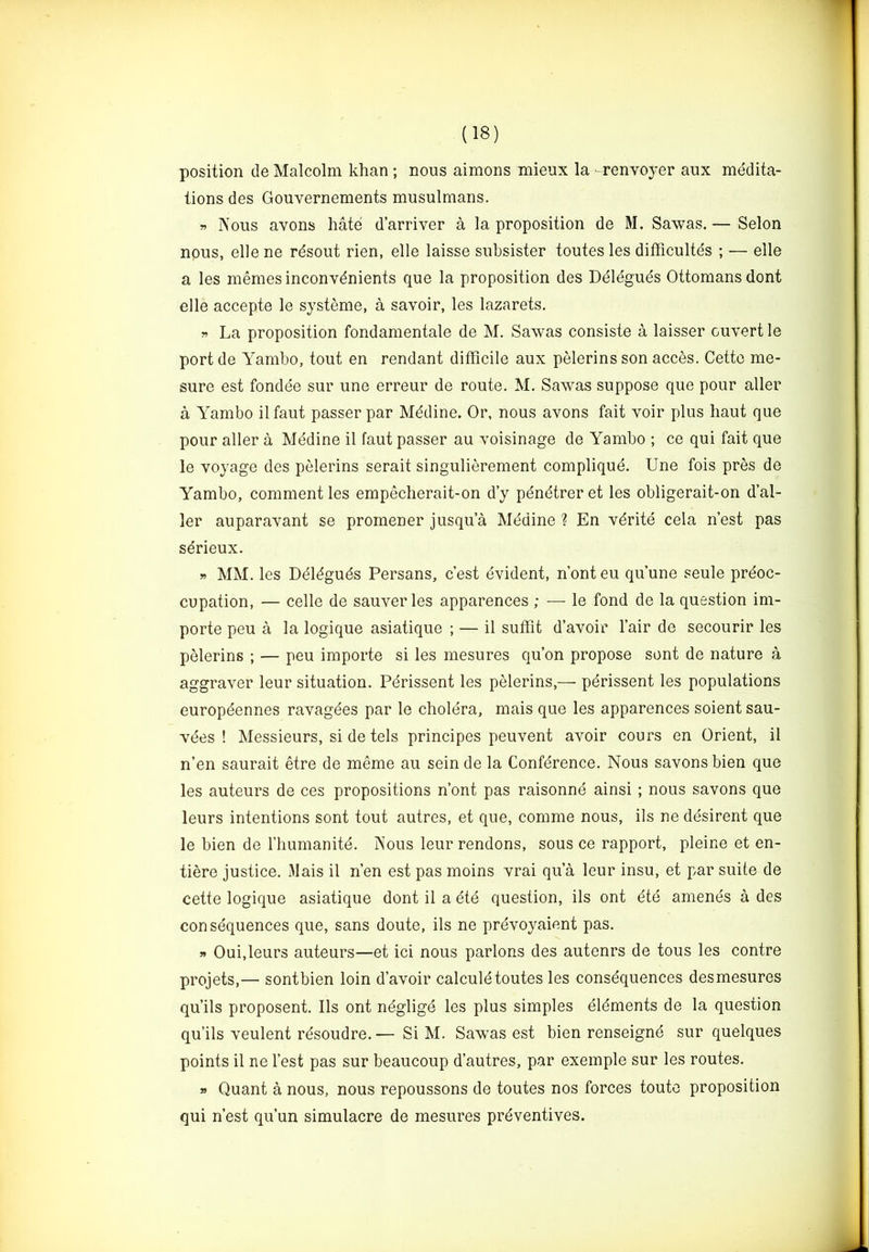 position de Malcolm khan ; nous aimons mieux la -renvoyer aux medita- tions des Gouvernements musulmans. « Nous avons hate d’arriver a la proposition de M. Sawas. — Selon npus, elle ne rdsout rien, elle laisse subsister toutes les difhcultes ; — elle a les memesinconvdnients que la proposition des Delegues Ottomans dont elle accepte le systeme, a savoir, les lazarets. » La proposition fondamentale de M. Sawas consiste a laisser ouvert le port de Yambo, tout en rendant difficile aux pelerins son acces. Cette me- sure est fondee sur une erreur de route. M. Sawas suppose que pour aller a Yambo ilfaut passer par Mddine. Or, nous avons fait voir plus haut que pour aller a Medine il faut passer au voisinage de Yambo ; ce qui fait que le voyage des pelerins serait singulierement complique. Une fois pres de Yambo, comment les empecherait-on d’y pdndtrer et les obligerait-on d’al- ler auparavant se promener jusqua Medine ? En vdrite cela nest pas serieux. » MM. les Ddldguds Persans, c est evident, n’ont eu qu’une seule preoc- cupation, — celle de sauverles apparences ; — le fond de la question im- porte peu a la logique asiatique ; — il suffit d’avoir lair de secourir les pelerins ; — peu importe si les mesures qu’on propose sent de nature a aggraver leur situation. Perissent les pelerins,— pdrissent les populations europdennes ravagees par le cholera, mais que les apparences soient sau- vees ! Messieurs, si de tels principes peuvent avoir cours en Orient, il n’en saurait etre de meme au sein de la Conference. Nous savons bien que les auteurs de ces propositions n’ont pas raisonnd ainsi ; nous savons que leurs intentions sont tout autres, et que, comme nous, ils ne ddsirent que le bien de I’liumanite. Nous leur rendons, sous ce rapport, pleine et en- tiere justice. Mais il n’en est pas moins vrai qu’a leur insu, et par suite de cette logique asiatique dont il a 6ie question, ils ont eie amends a des consequences que, sans doute, ils ne prdvoyaient pas. » Oui,leurs auteurs—et ici nous parlons des autenrs de tous les centre projets,— sontbien loin d’avoir calculdtoutes les consdquences desmesures qu’ils proposent. Ils ont ndgligd les plus simples dldments de la question qu’ils veulent rdsoudre.— Si M. Sawas est bien renseignd sur quelques points il ne Test pas sur beaucoup d’autres, par exemple sur les routes. » Quant a nous, nous repoussons de toutes nos forces toute proposition qui n’est qu’un simulacre de mesures preventives.