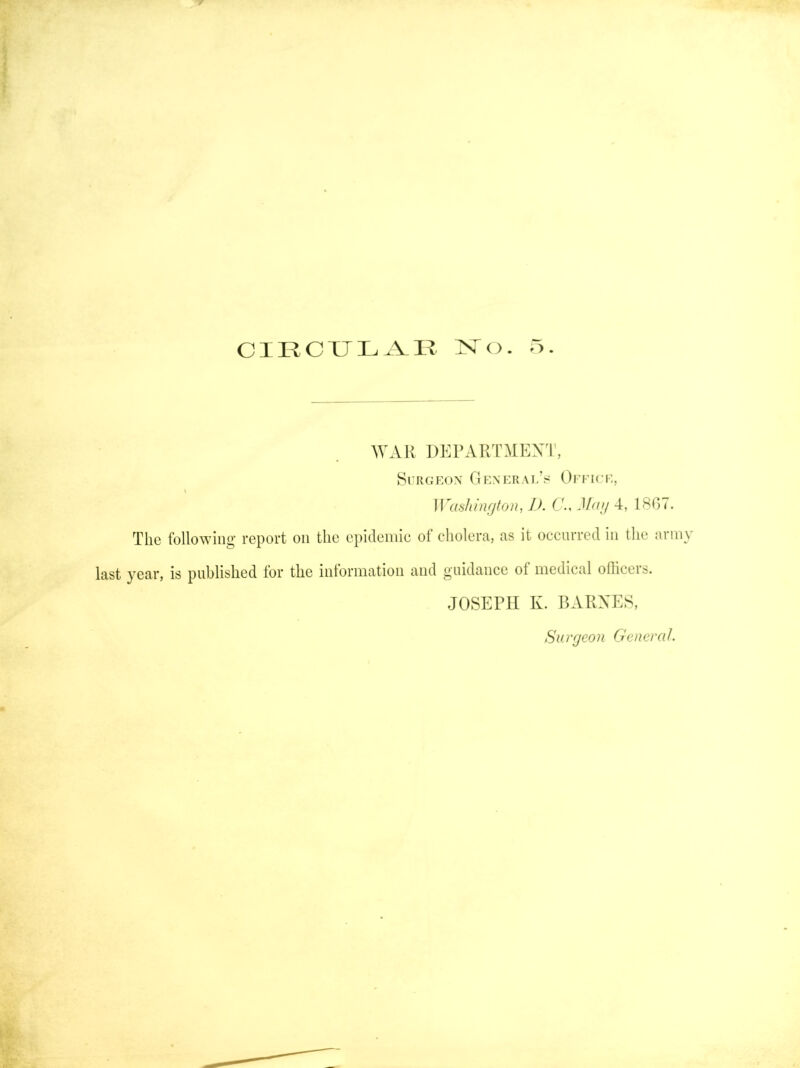 CIECXJLA^K :N^o. ■>. WAR DKl’ARTMEX'l', Si RGEox General’s Ofeice, Washington, J). CG Mag 4, 18G7. The following- report on the epideniie of cholera, as it occurred in the army last year, is published for the information and guidance of medical ofiicers. JOSEPH K. BAPvXES, Surgeon Generat.