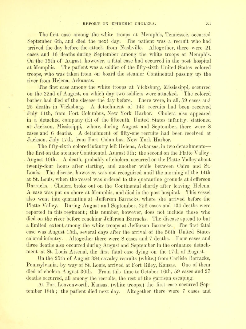 The first case among’ the white troops at Memphis, Tennessee, occurred September 6th, and died the next day. The patient was a recruit who had arrived the day before the attack, from Nashville. Altogether, there were 21 cases and 16 deaths during September among the white troops at Memphis. On the 15th of August, however, a fatal case had occurred in the post hospital at Memphis. The patient was a soldier of the fifty-sixth United States colored troops, who was taken from on board the steamer Continental passing up the river from Helena, Arkansas. The first case among the white troops at Vicksburg, Mississippi, occurred on the 22nd of August, on which day two soldiers were attacked. The colored barber had died of the disease the day before. There were, in all, 59 cases and 25 deaths in Vicksburg. A detachment of 145 recruits had been received July 11th, from Fort Columbus, New York Harbor. Cholera also appeared in a detached company (E) of the fifteenth United 8tat.es infantry, stationed at Jackson, Mississippi, where, during August and Heptember, there were 8 cases and 6 deaths. A detachment of fifty-one recruits had been received at Jackson, July 17th, from Fort Columbus, New York Harbor. The fifty-sixth colored infantry left Helena, Arkansas, in two detachments— the first on the steamer Continental, August 9th; the second on the Platte Valley, August 10th. A death, probably of cholera, occurred on the Platte Valley about twenty-four hours after starting, and another while between Cairo and 8t. Louis. The disease, however, was not recognized until the morning of the 14th at St. Louis, wdien the vessel was ordered to the quarantine grounds at Jefferson Barracks. Cholera broke out on the Continental shortly after leaving Helena. A case was put on shore at Memphis, and died in the post hospital. This vessel also went into quarantine at Jefferson Barracks, where she arrived before the Platte Valley. During August and September, 256 cases and 134 deaths were reported in this regiment; this number, however, does not include those who died on the river before reaching Jeflerson Barracks. The disease spread to but a limited extent among the white troops at Jefferson Barracks. The first fatal case was August 15th, several days after the arrival of the 56th United States colored infantry. Altogether there were 8 cases and 7 deaths. Four cases and three deaths also occurred during August and September in the ordnance detach- ment at St. Louis Arsenal, the first fatal case dying on the 17th of August. On the 25th of August 384 cavalry recruits (white,) from Carlisle Barracks, Pennsylvania, by way of St. Louis, arrived at Fort Riley, Kansas. One of them died of cholera August 30th. From this time to October 16th, 59 cases and 27 deaths occurred, all among the recruits, the rest of the garrison escaping. At Fort Leavenworth, Kansas, (white troops,) the first case occurred Sep- tember 18th ; the patient died next day. Altogether there were 7 cases and