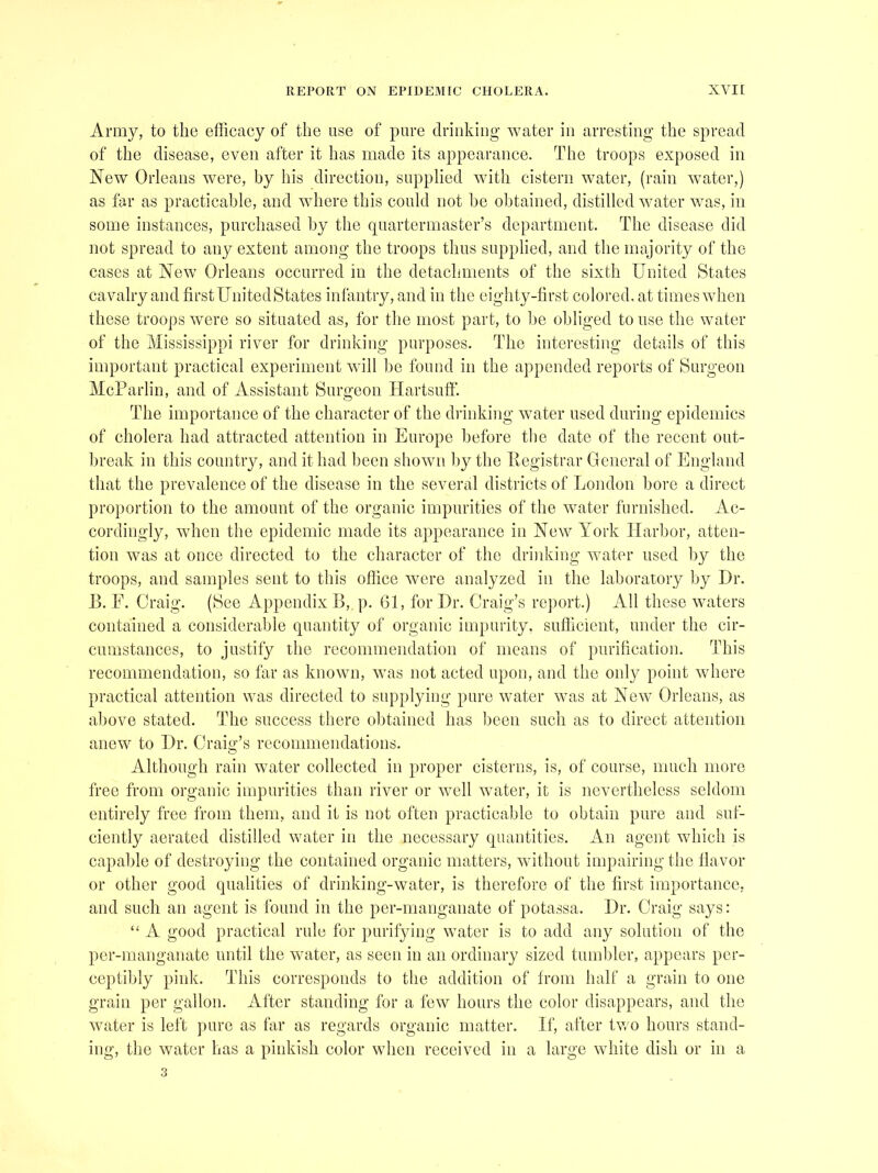 Army, to the efficacy of the use of pure drinking water in arresting the spread of the disease, even after it has made its appearance. The troops exposed in New Orleans were, by his direction, supplied with cistern water, (rain water,) as far as practicable, and where this could not be obtained, distilled water was, in some instances, purchased by the cpiartermaster’s department. The disease did not spread to any extent among the troops thus supplied, and the majority of the cases at New Orleans occurred in the detachments of the sixth United States cavalry and firstUnitedStates inlantry, and in the eighty-first colored, at times when these troops were so situated as, for the most part, to be obliged to use the water of the Mississippi river for drinking purposes. The interesting details of this important practical experiment wdll be found in the appended reports of Surgeon MeParlin, and of Assistant Surgeon Hartsuft'. The importance of the character of the drinking water used during epidemics of cholera had attracted attention in Europe before the date of the recent out- break in this country, and it had been shown by the llegistrar General of England that the prevalence of the disease in the several districts of London bore a direct proportion to the amount of the organic impurities of the water furnished. Ac- cordingly, when the epidemic made its appearance in New York Harbor, atten- tion was at once directed to the character of the drinking water used by the troops, and samples sent to this office were analyzed in the laboratory by Dr. B. E. Craig. (See Appendix B, p. 61, for Dr. Craig’s report.) All these waters contained a considerable quantity of organic impurity, sufficient, under the cir- cumstances, to justify the recommendation of means of purification. This recommendation, so far as known, w'as not acted upon, and the only point where practical attention was directed to supplying pure water was at New' Orleans, as above stated. The success there obtained has been such as to direct attention anew to Dr. Craio'’s recommendations. O Although rain water collected in proper cisterns, is, of course, much more free from organic impurities than river or w^ell water, it is nevertheless seldom entirely free from them, and it is not often practicable to obtain pure and suf- ciently aerated distilled water in the necessary quantities. An agent which is capable of destroying the contained organic matters, without impairing the liavor or other good qualities of drinking-water, is therefore of the first importance, and such an agent is found in the per-manganate of potassa. Dr. Craig says: “ A good practical rule for purifjdng water is to add any solution of the per-manganate until the water, as seen in an ordinary sized tumbler, appears per- ceptibly pink. This corresponds to the addition of from half a grain to one grain per gallon. After standing for a few hours the color disappears, and the water is left pure as far as regards organic matter. If, after tv/o hours stand- ing, the water has a pinkish color when received in a large white dish or in a 3