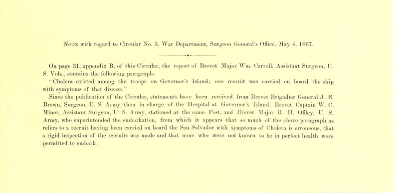 On page 31, appendix B, of this Circular, the report of Brevet Major Win. Carroll, Assistant Surgeon, U. S. Vols., contains the following paragraph: “Cholera existed among the troops on (governor’s Island; one recruit was carried on board the ship with symptoms of that disease.” Since the publication of the Circular, statements have been received from Brevet Brigadier General J. B. Brown, Surgeon, U. S. Army, then in charge of the Hospital at Governor’s Island, Brevet Captain W. C. .Minor, Assistant Surgeon, U. S. Army, stationed at the same l*ost, and Brevet .Major B. H. (Jffley, U. S. Army, who superintended the embarkation, from which it appears that so much of the above paragraph as refers to a recruit having been carried on hoard the San Salvador with symptoms of Cholera is erroneous, that a rigid inspection of the recruits was made and tliat none who were not known to be in perfect health were permitted to embark.