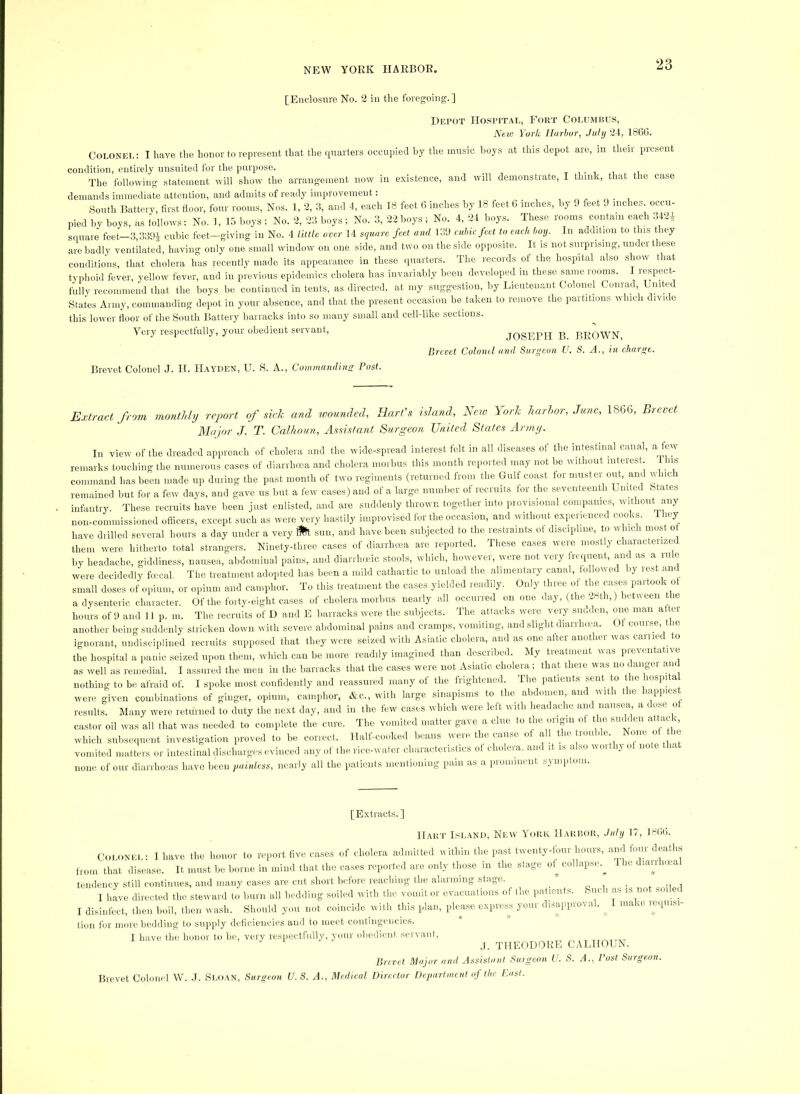 [Enclosiire No. 2 in the foregoing.] Depot Hospital, Fort Columbus, A^cw York Harhur, July 2-1, 18(5C. COLONEI.: I have the honor to repre.sent that the quarters occupied by the music boys at this depot are, m their present condition, entirely nnsuited for tlie purpose. t i i oi.ii The following statement will show the arrangement now in existence, and will demonstrate, I think, that the case demands iminediate attention, and admits of ready improvement: South Battery, first floor, four rooms. Nos. 1, 2, 3, and 4, each 18 feet fi inches by 18 feet 6 inches, by 9 feet 9 inches, occu- pied by boys, as lollows: No. 1, 15 boys; No. 2, 23 boys; No. 3, 22 boys ; No. 4, 24 boys. These rooms contain each 342^ sipiare feet-3,339i cubic feet-giving in No. 4 little over 14 stiuarc feet and 139 athic feet to each hoy. In addition to this they are badly ventilated, having only one small window on one side, and two on the side opposite. It is not surprising, under these conditions, that cholera has recently made its appearance in these quarters. Tlie records of the hospital also show that typhoid fever, yellow fever, and in previous epidemics cholera has invariably been developed in these same rooms. I respect- fully recommend tliat the boys be continued in tents, as directed, at my suggestion, l:.y Lieutenant Colonel Conrad United States Army, commanding depot in your absence, and that the present occasion be taken to remove the partitions which divide this lower floor of the South Battery barracks into so many small and cell-like sections. Very respectfully, your obedient servant, JOSEPH B. BROWN, Brevet Coloiul and Surgeon U. S. A., in charge. Brevet Colonel J. II. Hayden, U. S. A., Commanding Post. Extract from montldij report of sick and wounded, Hart's island. New \ejrk liarhor, June, 1866, Brevet Major J. T. Calhoun, Assistant Surgeon United States Armp. In view of the dreaded approach of cholera and the wide-spread interest felt in all diseases of the intestinal canal, a few remarks touching the numerous cases of diarrlima and cholera morbus this mouth reported may not be without interest. ns command has been made up during the past month of two regiments (returned from the Gulf coast tor muster oih, and which remained but for a few days, and gave us but a few cases) and of a large number ot recruits tor the seventeenth United (states infantry. These recruits have been just enlisted, and are suddenly thrown togetlier into pioyisioual companies, without any non-commissioned officers, except such as were very hastily improvised for the occasion, and without exiwrienced cooky ley have drilled several hours a day under a very itfl sun, and have been subjected to the restraints ot discipline, to which moM o them were hitherto total strangers. Ninety-three cases of diarrha'a are reported. These cases were mostly characterized by headache, giddiness, nausea, abdominal pains, and diarrluxdc stools, which, however, were not very frequent, and as a rule were decidedly focwal. The treatment adopted has been a mild cathartic to unload the alimentary canal, tolloived by rest and small doses of opium, or opium and camphor. To this treatment the cases yielded readily. Only three ot the cases partook ot a dysenteric character. Of the foity-eight cases of cholera morbus nearly all occurred on one day, (tlie 2Hth,) between the hours of 9 and II p. m. The recruits of D and E barracks were the subjects. The attacks were very simdeii, one man attei another being suddenly stricken down with severe abdominal pains and cramps, vomiting, and slight diarrliwa. Ot course, t le ignorant, undisciplined recruits supposed that they were seized with Asiatic cholera, and as one alter another was earned .o the hospital a panic .seized upon them, which can be more readily imagined than described. My treatment was preventative as well as remedial. I assured the meu in the barracks that the cases were not Asiatic cholera ; that there was no danger and nothing to be afraid of. I spoke most confidently and reassured many of the frightened. Tlie patients sent to the hosp.ta were given combinations of ginger, opium, camphor, iSlC., with large sinapisms to the abdomen, anc Asit i tie ' results. Many were returned to duty the next day, and in the few cases which were left with headache and nausea, a dose ot castor oil was all that was needed to complete the cure. The vomited matter gave a clue to the origin ot the smhlen at ack, which subsequent inve,stigation proved to be correct. Half-cooked beans were, the can,sc ot all the tioulde None ot t le vomited matters or intestinal discharges evinced any of the rice-water characteri.sHcs ot cholera, and it is also woithy ot note that none of our diarihwas have been imiuless, nearly all the patients mentioning pain as a prominent symptom. [Extracts. ] Hart Island, New York Harbor, July 17, 1866. CoLoNEl,: I have the honor to report five cases of cholera admitted within the past twenty-tour hours, and tbm deaths from that disease. It must be borne in mind that the ca.ses reported are only those m the stage ot^ collapse.^ Hie dian laa tendency still continues, and many cases are cut short before reaching the alaiming stage. _ .. -i i I hive directed the steward to burn all bedding soiled with the vomit or evacuations of the patients. Such as is not soiled I disinfect, then boil, then wash. Should you not cidncide with this plan, pkmse expre.^s your disappio^al. ^ 1 make lequisi tion for more, bedding to supply deficiencies and to meet contingencies. I have the honor to be, very respectfully, your obedient servant, ^ 'rnFODOTE C ^LIIOIIN Brevet Major and Assistant Snigeon U. S. A., Post Surgeon. Brevet Colonel W. J. Sloan, Surgeon U. S. A., Medical Director Department of the Past.