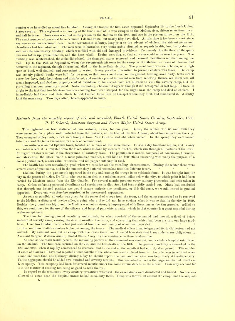 TEXAS. number who have died as about five hundred. Among the troops, tlie first cases appeared September 10, in the fourth United States cavalry. This regiment was moving at the time; half of it was camped on the Medina river, fifteen miles from town, and half in town. Three cases occurred in the portion on the Medina on the 10th, and two in the portion in town on the llth._ The exact number of cases that liave occurred I do not know, hut nearly fifty have died. At this time it has been a week since any new cases have occurred there. In the seventeenth infantry, long prior to the advent ot cholera, the stiictest police and cleanliness had been observed. The men were in barracks, very unfavorably situated as regards healtli, low, badly diained, and next the commissary building, which was filled with old and damaged provisions. To remedy this the floor ot the quar- ters was taken up, gravel filled in, and the floor relaid. Drains were dug, so that no water could settle near the place. The building was whitewashed, the .sinks disinfected, the damaged stores removed, and personal cleanliness required among the men. Up to the Ifith of September, when the seventeenth left town for the camp on the Medina, no cases ot cholera had occurred in the regiment, though citizens had died in the immediate vicinity. The present camp was well chosen, on a high spur of land, well drained, and convenient to water. Every possible precaution to prevent cholera was taken. The canq) was strictly policed, bunks were built for the men, so that none should sleep on the ground, bedding aired daily, tents struck every few days, sinks kept clean and disinfected, and sentries posted to prevent men from relieving themselves elsewhere, all meals inspected, and food not properly cooked forbidden to be served, men not allowed to visit the cavalry camp, and the prevailing diarrhoea promptly treated. Notwithstanding, cholera did appear, though it did not spread or last long. I trace its origin to the fact that two Mexican teamsters coming from town stoiiped for the night near the camp and died of cholera. I immediately had them and their effects buried, kindled large fires on the spot where they died, and disinfected it. A sentry kept the men away. Two days after, cholera appeared in camp. Extracts from the monthly report of sick and wounded. Fourth United States Cavalry, Septemher, 1866. P. V. Schenck, Assistant Surgeon and Brevet Major United States Army. This regiment has been stationed at San Antonio, Texas, for one year. During the winter of 1865 and 1806 they were encamped in a place well protected from the northers, at the head of the San Antonio, about four miles from the city. They occupied Sibley tents, which were brought from New Orleans, and old when issued. In the spring they were moved into town and the tents exchanged for the A or common tent. San Antonio is an old Spanish town, located on a river of the same name. It is in a dry limestone region, and is only cultivable where it is irrigated from the river, which is done by means of ditches, which run through all portions of the town. No regard whatever is paid to the observance of sanitary laws. The population is mixed, composed of Americans, Germans, and Mexicans ; the latter live in a most primitive manner, a bull hide on four sticks answering with many the purpose of a house; jerked beef, a corn cake, or tortilla, and red pepper sufficing for food. The health has been remarkably good when we consider all the attending circumstances. During the winter there were several cases of pneumonia, and in the summer they suffered somewhat from the different fevers. * * * Cholera during the past month appeared in the city and among the troops in an epidemic form. It was brought into the city in the person of a Airs. De Witt, who was taken sick at a mission several miles below the city, to which point it had been carried by Mexican trains from the Rio Grande. For several mouths previous every sanitary precaution had been taken in camp. Orders enforcing personal cleanliness and carefulness in diet, «Stc., had been rigidly carried out. Many had concluded that through our isolated position we would escape entirely tlie pestilence, or if it did come, w'e would hear of its gradual approach. Every one w’as therefore surprised at its unexpected appearance. As soon as possible an order was given for the removal of troops from the town, and the cam]) commenced to be removed to the Medina, a distance of twelve miles, a point where they did not have cholera when it was so fatal in the city in 1849. Besides, the ground was high, and the Medina was not as strongly impregnated with limestone as the San Antonio. Added to this, we could have for the use of the officers and hospital pure cistern water, which in that country is a great essential during a cholera epidemic. The time for moving proved peculiarly unfortunate, for when one-half of the command had moved, a flood of before unbeard of severity came, causing the river to overflow the camp, and converting that which had been dry into oup huge mud-: hole. Over two hundred recruits had just arrived from the coast, many of whom had been sick. * * * In this condition of affairs cholera broke out among the troops. The medic.al officer I had telegraphed for to Galveston had not arrived. Aly assistant was out at camp with the cases there ; and I would here state that I am under many obligations to, As.sistant Surgeon William Austin, United States Army, for the assistance he there rendered me. As soon as the roads would permit, the remaining portion of the command was sent out, and a cholera hospital established on the Medina. The first case occurred on the 7th, and the first death on the 10th. The greatest mortality was reached on the 19th and 20th, when it rapidly commenced to decrease, and at the end of the month it had entirely disappeared. The number of cases of diarrhoea I have not reported; three-fourths of the whole command suffered from it. An order was issued that when a man had more than one discharge during a day he should report the fact, and medicine was kept ready at the dispensary. To the aggregate should be added two hundred and seventy recruits. One remarkable fact is the large number of deaths in K company. This company had been tor several months under the same circumstances as the others. I can only account for it in the manner of cooking not being as good as with the rest. In regard to the treatment, every sanitary precaution was used ; the evacuations were disinfected and buried. No one was allowed to come near the hospital unless he had some duty there. Lime was thrown all around the camp, and the sulphate 6