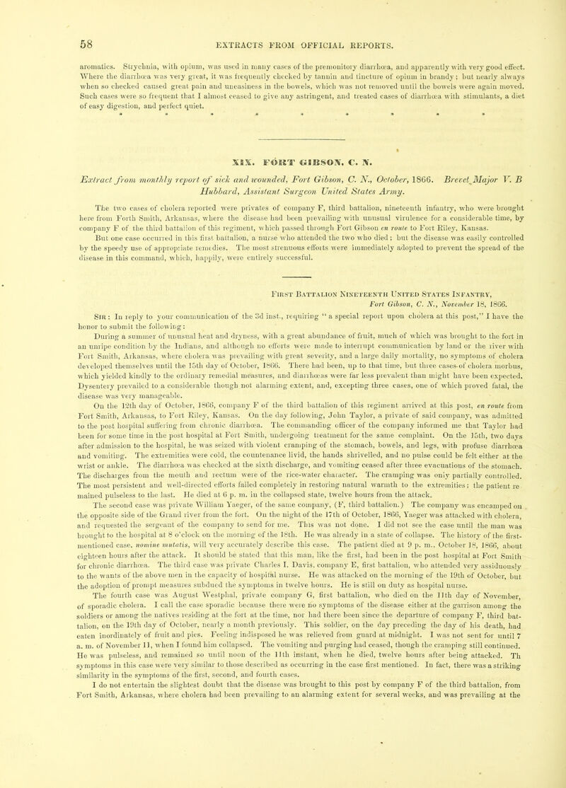 aromatics. Stryclmia, witli opium, was used in many cases of tlie premonitory diarrLoea, and apparently with very good effect. Where the diarrhoea was very great, it was frequently checked by tanuin and tincture of opium in brandy; but nearly always when so checked caused great pain and uneasiness in the bowels, which was not removed until the bowels were again moved. Such cases were so frequent that I almost ceased to give any astringent, and treated cases of diarrhoea with stimulants, a diet of easy digestion, and perfect quiet. XIX. «3BSOjV, C. X. Exb'act from monthly rejwrt of sick and u-ounded, Fort Gibson, C. N., October, 1866. Brevet^Major V. B Hubbard, Assistant Surgeon United States Army. The two cases of cholera reported were privates of company F, third battalion, nineteenth infantry, who were brought here from Forth Smith, Arkansas, where the disease had been prevailing with unusual virulence for a considerable time, by company F of the third battalion of this regiment, which passed through Fort Gibson cn route to Fort Riley, Kansas. But one case occurred in this first battalion, a nurse who attended the two who died; but the disease was easily controlled by the speedy use of appropriate remedies. The most strenuous eftbits were immediately adopted to prevent the spread of the disease in this command, which, happily, were entirely successful. First Battalion Nineteenth United States Infantry, Fort Gibson, C. N., November 18, 1866. Sir : In reply to your communication of the od inst., requiring “ a special report upon cholera at this post,” I have the honor to submit the following: During a summer of unusual heat and dryness, w'ilh a great abundance of fruit, much of which was brought to the fort in an unripe condition by the Indians, and although no efforts were made to interrupt communication by land or the river with Fort Smith, Arkansas, wdiere cholera was prevailing w'ith great severity', and a largo daily mortality, no symptoms of cholera developed themselves until the 15th day of October, 1866. There had been, uj) to that time, but three cases-of cholera morbus, which yielded kindly to the ordinary remedial measures, and diarrhoeas were far less prevalent than might have been expected. Dysentery prevailed to a considerable though not alarming extent, and, excepting three cases, one of which proved fatal, the disease was very manageable. On the T2th day of October, 1866, company F of the third battalion of this regiment arrived at this post, en route from Fort Smith, Arkansas, to Fort Riley', Kansas. On the day following, John Taylor, a private of said company-, was admitted to the post hospital suffering from chronic diarrhoea. The commanding ofScer of the company informed me that Taylor had been for some time in the post hospital at Fort Smith, undergoing tieatment for the same complaint. On the 15th, two days after admission to the hospital, he was seized with violent cranjping of the stomach, bowels, and legs, with profuse diarrhoea and vomiting. The extremities were cold, the countenance livid, the hands shrivelled, and no pulse could be felt either at the wrist or ankle. The diarrhoea was checked at the sixth discharge, and vomiting ceased after three evacuations of the stomach. The discharges from the mouth and rectum were of the rice-water character. The cramping w-as only partially controlled. The most persistent and well-directed efforts failed completely in restoring natural warmth to the extremities; the patient re. mained pulseless to the last. He died at 6 p. m. in the collapsed state, twelve hours from the attack. The second case was private William Yaeger, of the same company, (F, third battalion.) The company was encamped on the opposite side of the Grand river from the fort. On the night of the 17th of October, 1866, Yaeger was attacked with cholera, and requested the sergeant of the company to send for me. This was not done. I did not see the case until the man was brought to the hospital at 8 o’clock on the morning of the 18th. He was already in a state of collapse. The history of the first- mentioned case, nomine mutatis, will very accurately describe this case. The patient died at 9 p. m., October 18, 1866, about eighteen hours after the attack. It should be stated that this man, like the first, had been in the post hospital at Fort Smith for chronic diarrhoea. The third case was private Charles I. Davis, company E, first battalion, who attended very assiduously to the wants of the above men in the capacity of hospital nurse. He was attacked on the morning of the 19th of October, but the adoption of prompt measures subdued the symptoms in twelve hours. He is still on duty as hospital nurse. The fourth case was August Westphal, private company G, first battalion, who died on the 11th day of November of sporadic cholera. I call the case sporadic because there were no .symptoms of the disease either at the garrison among the soldiers or among the natives residing at the fort at the time, nor had there been since the departure of company F, third bat- talion, on tbe 19th day of October, nearly a month previously. This soldier, on the day preceding the day of his death, had eaten inordinately of fruit and pies. Feeling indisposed he was relieved from guard at midnight. I was not sent for until 7 a. m. of November 11, when I found him collapsed. The vomiting and purging had ceased, though the cramping still continued. He was pulseless, and remained so until noon of the llth instant, when he died, twelve hours after being attacked. Th symptoms in this case were very similar to those described as occurring in the case first mentioned. In fact, there was a striking similarity in the symptoms of the first, second, and fourth cases. I do not entertain the slightest doubt that the disease was brought to this post by company F of the third battalion, from Fort Smith, Arkansas, where cholera had been prevailing to an alarming extent for several weeks, and was prevailing at the