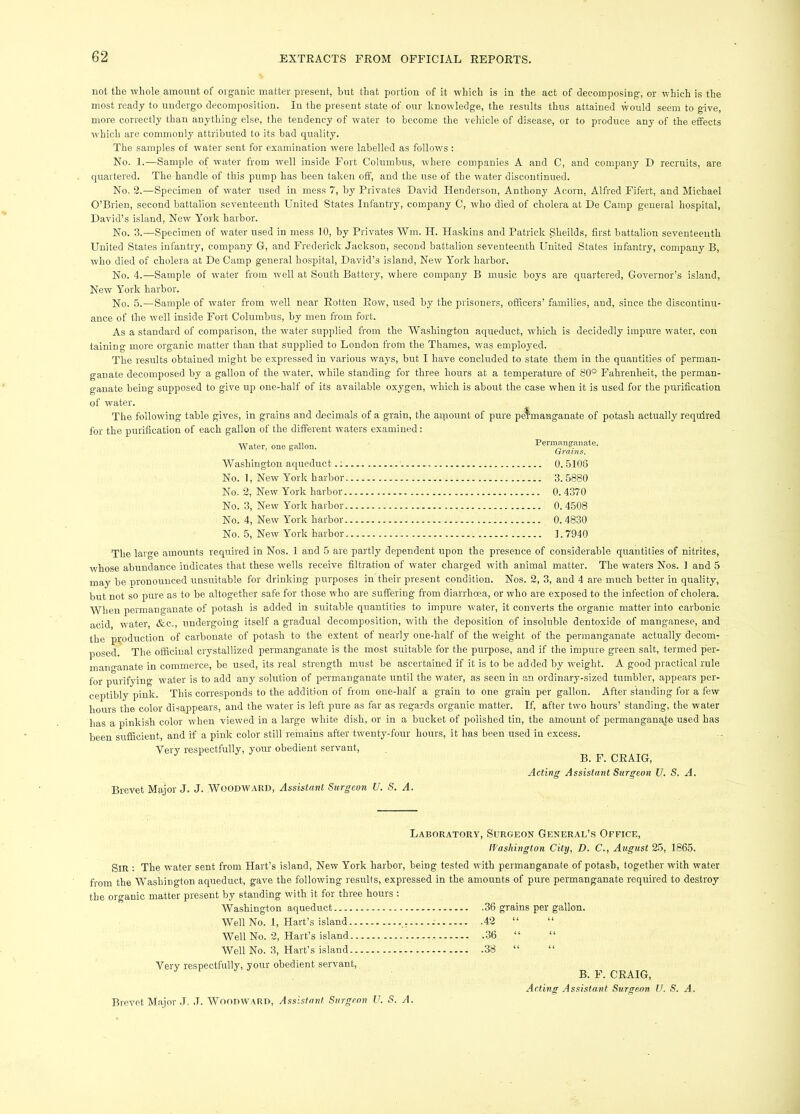 not the whole amount of organic matter present, but that portion of it which is in the act of decomposing, or which is the most ready to undergo decomposition. In the present state of our knowledge, the results thus attained would seem to give, more correctly than anything else, the tendency of water to become the vc-hicle of disease, or to produce any of the effects which are commonly attributed to its bad quality. The samples of water sent for examination were labelled as follows; No. 1.—Sample of water from well inside Fort Columbus, where companies A and C, and company D recruits, are quartered. The handle of this pump has been taken off, and the use of the water discontinued. No. 2.—Specimen of wmter used in mess 7, by Privates David Henderson, Anthony Acorn, Alfred Fifert, and Michael O’Brien, second battalion seventeenth United States Infantry, company C, who died of cholera at De Camp general hospital, David’s island. New' York harbor. No. 3.—Specimen of water used in mess 10, by Privates Win. H. Haskins and Patrick Sheilds, first battalion seventeenth United States infantry, company G, and Frederick Jackson, second battalion seventeenth United States infantry, company B, who died of cholera at De Camp general ho.spital, David’s island. New York harbor. No. 4.—Sample of w'ater from well at South Battery, where company B music boys are quartered. Governor’s island. New York harbor. No. 5.—Sample of water from w'ell near Rotten Row, used by the prisoners, officers’ families, and, .since the discontinu- ance of the well inside Fort Columbus, by men from fort. As a standard of comparison, the w'ater supplied from the Washington aqueduct, which is decidedly impure water, con taining more organic matter than that supplied to London from the Thames, wms employed. The results obtained might be expressed in various ways, but I have concluded to state them in the quantities of perman- ganate decomposed by a gallon of the water, while standing for three hours at a temperature of 80° Fahrenheit, the perman- ganate being supposed to give up one-half of its available oxygen, which is about the case when it is used for the purification of water. The following table gives, in grains and decimals of a grain, the amount of pure permanganate of potash actually required for the purification of each gallon of the different waters examined: Water, one gallon. Permanganate. Washington aqueduct 0. 5108 No. 1, New York harbor 3.5880 No. 2, New York harbor 0. 4370 No. 3, New York harbor 0. 4508 No. 4, New Y^ork harbor 0. 4830 No. 5, New York harbor 1.7940 The large amounts required in Nos.. 1 and 5 are partly dependent upon the presence of considerable quantities of nitrites, whose abundance indicates that these wells receive filtration of water charged with animal matter. The waters Nos. 1 and 5 may be -pronounced unsuitable for drinking purposes in their present condition. Nos. 2, 3, and 4 are much better in quality, but not so pure as to be altogether safe for those who are suffering from diarrhoea, or who are exposed to the infection of cholera. When permanganate of potash is added in suitable quantities to impure water, it converts the organic matter into carbonic acid water &c., undergoing itself a gradual decomposition, with the deposition of insoluble dentoxide.of manganese, and the production of carbonate of piotash to the extent of nearly one-half of the weight of the permanganate actually decom- posed. The officinal crystallized permanganate is the most suitable for the purpose, and if the impure green salt, termed per- manganate in commerce, be used, its real strength must be ascertained if it is to be added by weight. A good practical rule for purifying water is to add any solution of permanganate until the water, as seen in an ordinary-sized tumbler, appears per- ceptibly pink. This corresponds to the addition of from one-half a grain to one grain per gallon. After standing for a few hours the color disappears, and the water is left pure as far as regards organic matter. If, after two hours’ standing, the water has a pinki.sh color when viewed in a large white dish, or in a bucket of polished tin, the amount of permangana,te used has been sufficient, and if a pink color still remains after twenty-four hours, it has been used in excess. Very respectfully, your obedient servant, B. F. CRAIG, Brevet Major J. J. Woodward, Assistant Surgeon U. S. A. Acting Assistant Surgeon U. S. A. Laboratory, Surgeon General’s Office, tfashington City, D. C., August 25, 1865. Sir ; The water sent from Hart’s island. New York harbor, being tested with permanganate of potash, together with water from the Washington aqueduct, gave the following results, expressed in the amounts of pure permanganate required to destroy the organic matter present by standing with it for three hours : Washington aqueduct 36 grains per gallon. Well No. 1, Hart’s island , 42 “ “ Well No. 2, Hart’s island 36 “ “ Well No. 3, Hart’s island 38 “ “ Very respectfully, your obedient servant, B. F. CRAIG, Acting Assistant Surgeon U. S. A. Brevet Major J. J. Woodward, Assistant Surgeon U. S. A.