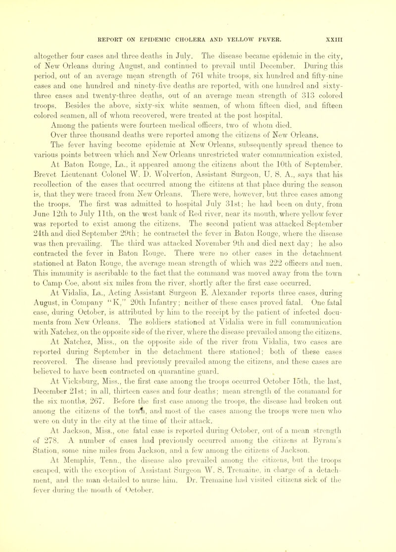 altogetlier four cases and three deaths in July. The disease l3ecame epidemic in the city, of New Orleans during August, and continued to prevail until Decemlier. During this period, out of an average mean strength of 761 white troops, six hundred and fifty-nine cases and one hundred and ninety-five deaths are reported, witli one hundred and sixty- three cases and Dventy-three deaths, out of an average mean strengtli of 313 coloreil troops. Besides the above, sixty-six white seamen, of Avhorn fifteen died, and fifteen colored seamen, all of wliom recovered, were treated at the post iiospital. Among the patients were fourteen medical officers, two of whom died. Over tliree thousand deaths were reported among the citizens of New Orleans. The fever having become epidemic at New Orleans, subsequently spread thence to various points between which and New Orleans unrestricted water communication existed. At Baton Rouge, La., it appeared among the citizens about the lUth of September. Brevet Lieutenant Colonel W. D. ATolverfon, Assistant Surgeon, U. S. A., says that liis recollection of the cases that occurred among the citizens at that })lace during the season is, that they were traced from New Orleans. There were, liowever, hut three cases among tlie troops. The first was admitted to hospital July 31st; he had been on duty, from June 12th to July lltli, on the west liank of Red river, near its mouth, wliere yellow fever was reported to exist among the citizens. The second patient was attacked Septeml)er 24th and died September 29th; he contracted the fever in Baton Rouge, where the disease was tlien prevailing. The third was attacked November 9th and died next day; he also contracted the fever in Baton Rouge. There were no otiier cases in the detachment stationed at Baton Rouge, the average mean strength of which was 222 officers and men. This immunity is ascriljahle to the fact that the command was moved away from the town to Camp Coe, aliout six miles from the river, shortly after the first case occurred. At Vidalia, La., Acting Assistant Surgeon E. Alexander reports three cases, during August, in Company “K,” 20th Infantry; neither of these cases proved fatal. One fatal case, during October, is attributed by him to tlie receipt by the patient of infected docu- ments from New Orleans. The soldiers stationed at Vidalia were in full communication with Natchez, on the opposite side of the river, where the disease prevailed among the citizens. At Natchez, Miss., on the opposite side of the river from Vidalia, two cases are reported during September in tiie detachment there stationed; both of these cases recovered. The disease had previously prevailed among the citizens, and these cases are l.telieved to have been contracted on Cjuarantine guard. At Vicksburg, Miss., tlie first case among the troops occurred October 15tli, the last, December 21st; in all, thirteen cases and four deaths; mean strength of the command for the six months, 267. Before the first case among the troops, the <lisease had broken out among tlie citizens of the tovffi, and most of the cases among the troops were men who were on duty in the city at tlie time of their attack. At Jackson, Miss., one fatal case is reported during October, out of a mean strength of 278. A number of cases had previously occurred among the citizens at Byrarn’s Station, some nine miles from Jackson, and a few among the citizens of Jackson. At Mernplns, Term., the disease also prevailed among the citizens, hut the troops escajied, witli the exception of Assistant Surgeon W. S. Tremaine, in charge of a detach- ment, and tlic man detailed to nurse him. Dr. Tremaine had visited citizens sick of the fever during the month of October.