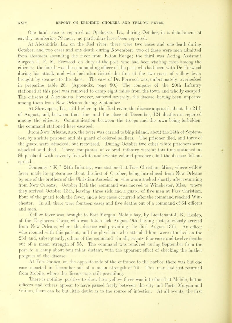 One fatal case is reported at Opelousas, La., during October, in a detachment of cavalry numbering 79 men ; no particulars have been reported. At Alexandria, La., on the Red river, there were two cases and one death during October, and two cases and one death during November; two of these were men admitted from steamers ascending the river from Baton Rouge; the third was Acting Assistant Surgeon J. F. M. Porwood, on duty at the post, who had been visiting cases among the citizens; the fourth Avas the commanding officer of the post, Avho had been Avitli Dr. For wood during his attack, and who had alsa visited the first of the two cases of yelloAV fever brought by steamer to the place. The case of Dr. Fonvood was, unfortunately, overlooked in preparing table 26. (Appendix, page 80.) The company of the 20th Infantry stationed at this post Avas removed to camp eight miles from the toAvn and wholly escaped. Tlie citizens of Alexandria, hoAvever, suffered seAmrely, the disease having been imported among them from NeAV Orleans during September. At Shreveport, La., still higher up the Red river, the disease appeared about the 24th of August, and, betAveen that time and the close of December, 124 deaths are reported among the citizens. Communication between the troops and the toAvn being forbidden, the command stationed here escaped. Ih’om NeAV Orleans, also, the fever Avas carried to Ship island, about the 14th of Septem- ber, by a Avhite prisoner and his guard of colored soldiers. The prisoner died, and three of the guaril were attacked, but recoAmred. During October two other Avhite prisoners Avere attacked and died. Three companies of colored infantry Avere at this time stationed at Ship island, Avith seventy fiAm Avhite and twenty colored prisoners, but the disease did not spread. Company “K,” 24th Infantry, was stationed at Pass Christian, Miss., Avhere yelloAV fever made its appearance about the first of October, being introduced from Noav Orleans by one of the brothers of the Christian Association, Avho Avas attacked shortly after returning from New Orleans. October lltli the command Avas moved to Winchester, Miss., where they arriA^ed October 13th, leaving three sick and a guard of five men at Pass Christian. Four of the guard took the fever, and a feAV cases occurred after the command reached Win- chester. In all, there Avere fourteen cases and five deaths out of a command of 64 officers and men. YelloAV fever Avas brought to Fort Morgan, Mobile bay, by Lieutenant J. K. Ileslep, of the Engineers Corps, Avho was taken sick August 9th, liaAu’ng just previously arrived from NeAV Orleans, Avhere the disease Avas prevailing; he died August 13th. An officer Avho roomed Avith this patient, and the physician who attended him, were attacked on the 23d, and, subsequently, otliers of the command; in all, tAventy-four cases and tAvePe deaths out of a mean strength of 55. The command was removed during September from the post to a camp about four miles distant, Avith the apparent effect of checking the further progress of the disease. At Fort Gaines, on the opposite side of the entrance to the harbor, there Avas but one case reported in December out of a mean strength of 79. This man had just returned from Mobile. Avhere the disease Avas still preAmiling. There is nothing positive to shoAV hoAV yelloAV fever Avas introduced at Mobile, Init as officers and others appear to have passed freely lietAveen the city and Forts Morgan and Gaines, there can be but little doubt as to the source of infection. At all e\ents, the first