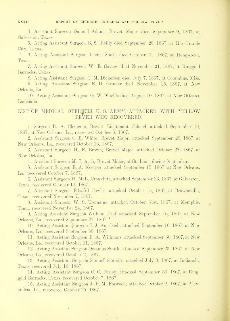 4. Assistant Surgeon Samuel Adams, Brevet Major, died September 9, 1867, at Galveston, Texas. 5. Acting Assistant Surgeon B. S. P\.eilly died September 28, 1867, at Pdo Grande City, Texas. 6. Acting Assistant Surgeon Lucius Smitli died October 21, 1867, at Hempstead, Texas. 7. Acting Assistant Surgeon W. E. Savage died November 21, 1867, at Piuggold Barracks, Texas. 8. Acting Assistant .Surgeon C. M. Dickerson died July 7, 1867, at Columbus, Miss. 9. Acting Assistant Surgeon E. D. Grinder died November 25, 1867, at New Orleans, La. 10. Acting Assistant Surgeon G. W. Shields died August 10, 1867, at New Oileans. Louisiana. LIST OF MEDICAL OPFlt;iPRS, U. S. ARMY, ATTACKED AVITH YELLOW FEVER WHO RECOVERED. 1. Surgeon B. A. Clements, Brevet Lieutenant Colonel, attacked September 15, 1867, at New Orleans, La., recovered October 3, 1867. 2. Assistant Surgeon C. B. White, Brevet Major, attacked September 20, 1867, at New Orleans, La., recovered October 13, 1867. 3. Assistant Surgeon H. E. Brown, Brevet Major, attacked October 28, 1867, at New Orleans, La. 4. Assistant Surgeon M. J. Asch, Brevet Major, at St. Louis during September. 5. Assistant Surgeon E. A. Koerper, attacked September 15, 1867, at New Orleans, La., recovered October 7, 1867. 6. Assistant Surgeon H. McL. Cronkhite, attacked September 23, 1867, at Galveston, Texas, recovered October 12, 1867. 7. Assistant Surgeon Edward Cowles, attacked October 15, 1867, at Brownsville, Texas, recovered November 7, 1867. 8. Assistant Surgeon W. S. Tremaine, attacked October 31st, 1867, at Memphis, Tenn., recovered November 24, 1867. 9. Acting Assistant Surgeon William Deal, attacked Se})tember 16, 1867, at New Orleans, La., recovered September 27, 1867.* 10. Acting Assistant purgeon J. J. Auerbach, attacked September 16, 1867, at New Orleans, La., recovered September 30, 1867. 11. Acting Assistant Surgeon P. A. Willmans, attacked September 30, 1867, at New Orleans, La., recovered October 11, 1867. 12. Acting Assistant Surgeon Orsamus Smith, attacked September 23, 1867, at Few Orleans, La., recovered October 2, 1867. 13. Acting Assistant Surgeon Samuel Santoire, attacked July 3, 1867, at Indianola, Texas, recovered July 16, 1867. 14. Acting Assistant Surgeon C. C. Eurley, attacked September 30, 1867, at Ring- gold Barracks, Texas, recovered October 7, 1867. 15. Acting Assistant Surgeon J. F. M. Forwood, attacked October 2, 1867, at Alex- andria, La., recovered October 25, 1867.