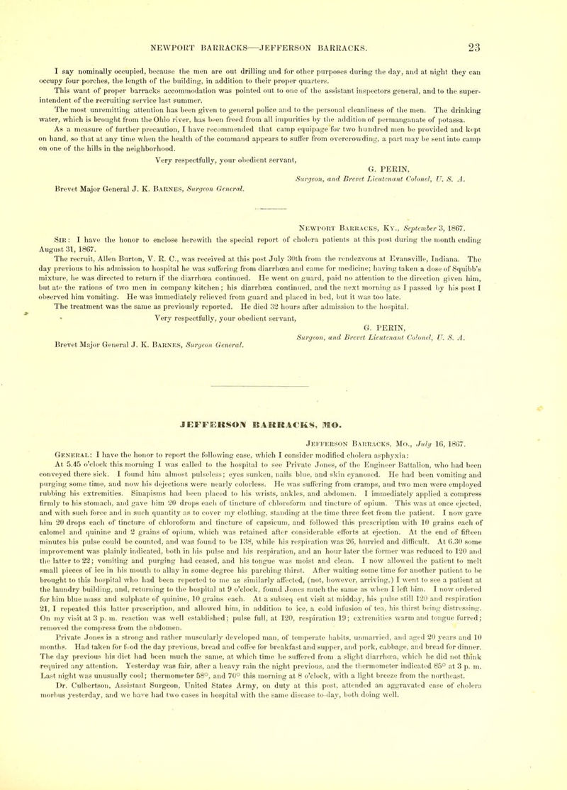 I say nominally occupied, because the men are out drilling and for other purposes during the day, and at night they can occupy four porches, the length of the building, in addition to their proper quarters. This want of proper barracks accommodation was pointed out to one of the assistant inspectors general, and to the super- intendent of the recruiting service last summer. The most unremitting attention has been given to general police and to the persoiml cleanliness of the men. The drinking water, which is brought from the Ohio river, has been freed from all impurities by tlie addition of permanganate of potassa. As a measure of further precaution, I have recommended that camp equipage for two hundred men be provided and kept on hand, so that at any time when the health of the command appears to suffer from overcrowding, a part may be sent into camp on one of the hills in the neighborhood. Very respectfully, your obedient servant. G. PERIN, Surgeon, and Brevet Lieutenant Colonel, U. S. A. Brevet Major General J. K. Barnes, Surgeon General. Newport Barrack.s, Ky., September Z, 1867. Sir : I have the honor to enclose herewith the special report of cholera patients at this post during the month ending August 31, 1867. The recruit, Allen Burton, V. R. C., was received at this po.st July 30th from the rendezvous at Evansville, Indiana. The day previous to his admission to hospital he was suffering from diarrhoea and came for medicine; having taken a dose of Squibb’s mixture, he was directed to return if the diarrhoea continued. He went on guard, paid no attention to the direction given him, but ate the rations of two men in company kitchen; his diarrhoea continued, and the next morning as I passed by his post I observed him vomiting. He was immediately relieved from guard and placed in bed, but it was too late. The treatment was the same as previously reported. He died 32 hours after admission to the hospital. ' Very respectfully, your obedient servant. Brevet Major General .1. K. Barnes, Surgeon General. G. PERIN, Surgeon, and Brevet Lieutenant Colonel, U. S. A. JEFFERSOIV SSAKRACKS, MO. Jeeeerson Barracks. Mo., Julg 16, 1867. General: I have the honor to report the following case, which I consider modified cholera asphyxia: At 5.4.5 o’clock this morning I was called to the hospital to see Private Jones, of the Engineer Battalion, who had been conveyed there sick. I found him ahno.et pulseless; eyes sunken, nails blue, and skin c3'anosed. He had been vomiting and jiurging some time, and now his dejections were nearly colorless. He was suffering from cramps, and two men were employed rubbing his extremities. Sinapisms had been placed to his wrists, ankles, and abdomen. I immediately applied a compress ffrmly to his stomach, and gave him 20 drops eacli of tincture of chloroform and tincture of opium. This was at once ejected, and with such force and in such quantity as to cover nqy clothing, standing at the time three feet from the patient. I now gave him 20 drops each of tincture of chloroform and tincture of capsicum, and followed this prescription with 10 grains each of calomel and quinine and 2 grains of opium, which was retained after considerable efforts at ejection. At the end of fffteen minutes his pulse could be counted, and was found to be 138, while his respiration was 26, hui-ried and difficult. At 6.30 some improvement was plainly indicated, both in his pulse and his respiration, and an hour later the former was reduced to 120 and the latter to 22; vomiting and purging had ceased, and his tongue was moist and clean. I now allowed the patient to melt small pieces of ice in his mouth to alhay in some degree his parching thirst. After waiting some time for another patient to he brought to this hospital who had been reported to me as similarly affected, (not, however, arriving,) I went to see a patient at the laundry building, and, returning to the hospital at 9 o’clock, found Jones much the same as when I left him. I now ordered for him blue mass and sulphate of quinine, 10 grains each. At a subseq eiit visit at midday, his pulse still 120 and respiration 21, I repeated this latter prescription, and allowed him, in addition to ice, a cold infusion of tea, his thirst being distressing. On 7uy visit at 3 p. m. reaction was well established; pulse full, at 120, respiration 19; extremities warm and tongue furred; removed the compress from the abdomen. Private .Tones is a sti'ong and rather muscularly developed man, of temperate habits, unmanled, ami aged 20 j-ears and 10 months. Had taken for f md the day jmevious, bread and coffee for breakfast and supper, and pork, cabbage, and bread for dinner. The day juevious his diet had been much the same, at which time he suffered from a slight dian-hoea, which he did not think •requii-ed any attention. Yesterday was fair, after a heavy rain the night previous, and the thermometer indicated 85° at 3 p. m. Last night was unusually cool; thermometer 58°, and 70° this morning at 8 o’clock, with a light breeze from the northeast. Dr. Culbertson, Assistant Surgeon, United States Army, on duty at this post, attendiul an aggravated case of cholera morbus yesterday, and we ha'’e had two cases in hospital with the same disease to-da_v, both doing well.