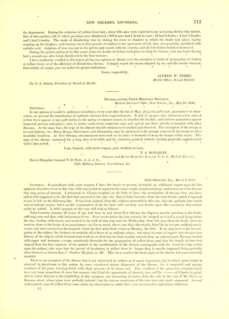 the department. During the existence of yellow fever here, about 334 cases were reported to me as having died in this district. Out of this number, (all of which premises were disinfected,) 293 houses had 1 death in each ; 12 had 2 deaths; 4 had 3 deaths; and 1 had 5 deaths. The mode of disinfecting was by closing the room or chamber in which the death took place, tightly stopping up the fireplace, and burning two to four pounds of sidphur in the apartment, whicli, also, was gener.ally s[)rinkled with carbolic acid. Sul]ihate of iron was put in the privies and mixed with the excreta, and all bed clothes boiled or destroyed. During tlie period embraced by this report, forty-six deaths of cholera took place in forty-five houses, only one house having had a second case after being disinfected in the first instance. * * * * * I have studiously avoided in this report giving any opinion or theory as t(j the causation or mode of propagation of cholera or yellow fever, or of the efficiency of disinfection therein. I simply report the means adopted by me, and the results obtained, from which, of course, you can make the proper deductions. * * * * * * Yours, respectfully. Dr. S. A. Smith, President of Board of Health. ALFRED. W. PERRY, Health Officer, Second District. IIhadquauters Fifth Militarv District, ^ Medical Director’s Office, Hew Orleans, La., Ma>j 15, 1858. General************ In my opinion it wmuld be judicious to institute, every year after the 1st of May, along the gulf coast, quarantines of obser- vation, to prevent the introduction of epidemic diseases from suspected ports. It will be proper, also, whenever a few cases of yellow fever appear at any gulf station in the sjtring or summer season, to abandon the locality, and institute quarantine against susjiected persons and ]>laces; also, to isolate early every suspicious case, amt siiread out those already in hospital with other diseases. At the same time, the type of the disease should continue to be studied and observed. The exemption of the troops at several stations, viz; Baton Rouge, Shreveport, and Alexandria, may be attributed to the prompt removal of the troops to other healthful localities. At New Orleans, circumstances were such as to make it desirable to keep the trooj)s within reach. The type of the disease continued for a long time to be mild, and its extension gradual, without exciting particular .apprehension until a late period. ***■»* **»*** I am, Geuer.al, with much respect, your obedient servant, T. A. McPARLIN, Surgeon, and Brevet Brigadier General, V. S. A., Medical Director. Brevet Brig.adier General T. H. Neil, A. A. A. O., Fifth Military District, Hew Orleans, La. New Orleans, La., March 7,1853. General: In accord.ance with your request, I have the honor to present, herewith, an additional report upon the late epidemic of yellow fever in this city, with some points in regard to the cause, origin, symptomatology, and treatment of the <lisease that may prove of interest. I witnessed, in Charity hospital, on the 10th of .Tune, the termination of the case that was then, and is still supposed to be, the first that occurred in the city, viz ; that of John Cowarts, from the bark Bessie, which I reported to you in full on the following day. It has been claimed, from the evidence presented in this case, that the ejiidemic last season was of endemic origin; but a careful examination of all the facts will certainly cast doubts upon this conclusion that cannot easily be settled. A brief synopsis of this case will read as follows; .lohn Cowarts, seaman, 29 years of age, had been in and about New Orleans for foiyteen months previous to his death, 8ufr>ring now and then with intermittent fever. Four weeks before his hast sickness, he shipped on board a vessel lying before the city, loading with staves, and worked in the hold of this ship until the Wednesday, .June 5th, preceding his death, when he went on shore to the house of an acqu.aintance on Circus street, where, two days afterwards, .June 7th, he became sinldenly much worse, and was conveyed to the hospital, where he died with black vomit on Mond.ay, the 10th. If we sto[> here in the investi- gation of the subject, the evidence is certainly all in favor of an endemic origiir; but when we come to inquire into the jirevious history of the ship in which Cowarts had worked, we find that she had recently arrived from an infected port, Havana, loaded with sugar and molasses, a cargo notoriously favorable for the propagation of yellow fever, and that the length of time that elapsed from the first exposure of the patient to the manifestation of the disease, corresponds with the views of a late writer upon the subject, who says that the period of incubation in yellow fever is ‘‘longer than is usually supposed, being probably often fourteen or sixteen d.ays.”—I’arkes’ Hygiene, p. 447. This, then, renders the loc.al origin of the disease last year extremely doubtful. There is one symptom of the dise.ase that is not mentioned by writers as of much importance, but to which great w’eight is attached by physicians in this region, by some considered almost diagnostic of the disease, viz: a congested and spongy condition of the gums, bleeding freely with slight pressure of the finger nail. This condition of the gums wms certainly found in a very large proportion of cases last summer, but I had the opportunity of showing you and Dr. , of Charity hospital, who is a firm believer in the infallibility of this .symptom, one interesting deviation from the ride in the case of Jlr. Brice, on Baronne street, whose gums were perfectly natural; but the mucous membrane of his nose was very much congested. .Several well-marked cases of yellow fever came under my observation in which there was no congestive .appearance whatever. 15