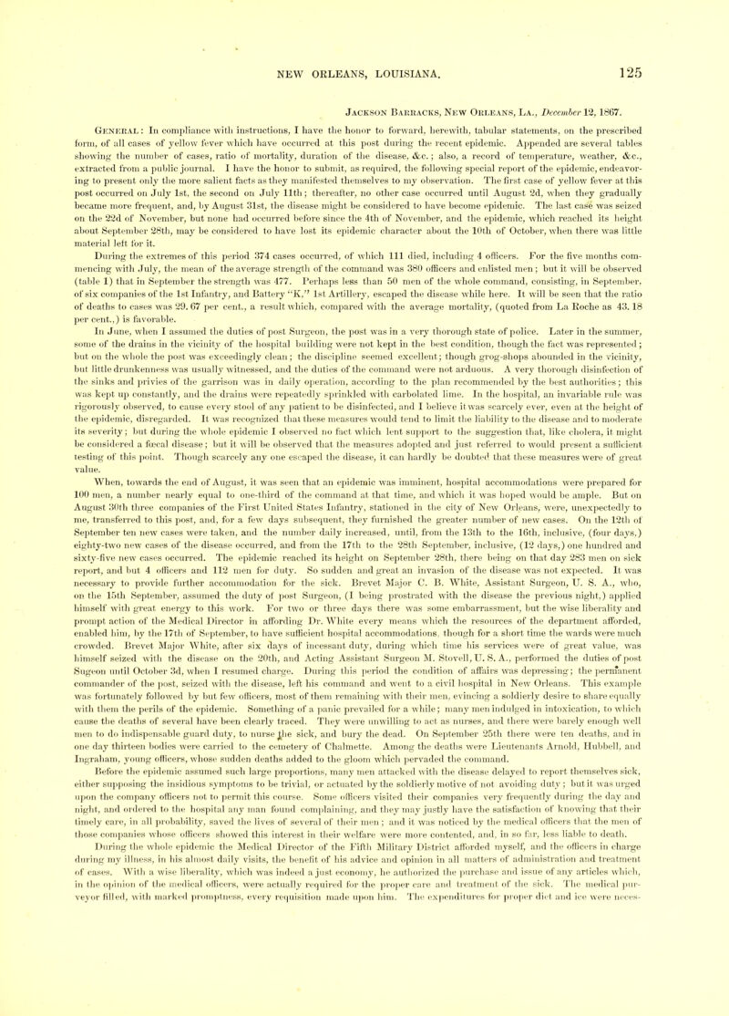 Jackson Bai:racks, New Okleans, La., Dccemher 12, 1867. General : In compliaiice with instructions, I have the honor to forward, herewith, tabular statements, on the prescribed form, of all cases of yellow fever which have occurred at this post during the recent epidemic. Appended are several tallies sliowing the numlier of cases, ratio (jf mortality, duration of the disease, &c.; also, a record of temperature, weather, &c., extracted from a public journal. I have the honor to submit, as I'equired, the following special report of the epidemic, endeavor- ing to present only the more salient facts as they manifested themselves to my observation. Tlie first case of yellow fever at this post occurred on Jvdy 1st, the second on July 11th ; thereafter, no other case occurred until August 2d, when they gradually became more frequent, and, by August 31st, the disease might be considered to have become epidemic. The last case was seized on the 22d of November, but none had occurred before since the 4th of November, and the epidemic, which I’eached its height about September 28th, may be considered to have lost its epidemic character about the 10th of October, when there was little material left for it. Dining the extremes of this period 374 cases occurred, of which 111 died, including 4 officers. Ji^or the five months com- mencing with July, the mean of the average strength of the command was 380 officers and enlisted men ; but it will be observed (table 1) that in September the strength wns 477. Perhaps less than 50 men of the whole command, consisting, in September, of six companies of the 1st Infantry, and Battery “K,” 1st Artillery, escaped the disease while here. It will he seen that the ratio of deaths to cases was 29.67 per cent., a result which, compared with the average mortality, (quoted from La Roche as 43.18 per cent.,) is favorable. In June, when I assumed the duties of post Surgeon, the post w'as in a very thorough state of police. Ijater in the summer, some of the drains in the vicinity of the hospital hiiilding W'ere not kept in the best condition, though the fact was represented; hut on the wdiole the post was exceedingly clean; the discipline seemed excellent; though grog-shops abounded in the vicinity, but little drunkenness was usually witnessed, and the duties of the command were not arduous. A very thorough disinfection of the sinks and jirivies of the garrison was in daily operation, according to the plan recommended liy the best authorities; this was kept up constantly, and the drains w'ere repeatedly sprinkled with carholated lime. In the hospital, an invariable rule was rigorously observed, to cause every stool of any jiatientto be disinfected, and I believe itw'as scarcely ever, even at the height of the epiilemic, disregarded. It was recognized that these measures would tend to limit the liability to the disease and to moderate its severity; hut during the wdiole epidemic I observed no fact wliicli lent support to the suggestion that, like cholera, it nnght he considered a foecal disease; hut it will be observed that the measures ado)ited and just referred to would present a sufficient testing of this jioint. Though scarcely any one escaped the disease, it can hardly be doubted that these measures were of great value. When, towards the end of August, it was seen that an epidemic was imminent, hospital accommodations were prepared for 100 men, a number nearly equal to one-third of the command at that time, and which it was hoped would be ample. But on August 30th three companies of the First United States Infantry, stationed in tlie city of New Orleans, were, unexpectedly to me, transferred to this post, ami, for a few days subsequent, they furnisiied the greater numlier of new cases. On the 12th of September ten new cases w'ere taken, and the number daily increased, until, from the 13th to the 16th, inclusive, (four days,) eighty-two new cases of the disease occurred, and from the 17th to the 28th Septeniher, inclusive, (12 d.ays,) one hundred and sixty-five new cases occurred. The epidemic reached its height on September 28th, there being on that day 283 men on sick report, and but 4 officers and 112 men for duty. So sudden and great an invasion of the disease was not expected. It was necessary to provide further accommodation for the sick. Brevet Major C. B. White, Assistant Surgeon, U. S. A., who, on the 15th Sejiteniber, assumed the duty of post Surgeon, (1 being prostrated with the disease the jirevious night,) applied himself with great energy to this work. For two or three days there was some embarrassment, but the wise liberality and prompt action of the Medical Director in afl'ordiiig Dr. AVhite every means which the resources of the department afforded, enabled him, by the 17th of Sejitember, to have sufficient hospital accommodations, though for a short time the wards were much crowded. Brevet Major AVhite, after six days of incessant duty, during wduch time his services were of great value, was liimself seized with the disease on the 20th, and Acting Assistant Surgeon AI. Stovell, U. S. A., performed the duties of post Sugeon until October 3d, when I resumed charge. During this period the condition of affairs was depressing; the pernTaiient commander of the jiost, seized with the disease, left his command and w'ent to a civil hospital in New Orleans. This ex.ample was fortunately followed by hut few officers, most of them remaining with their men, evincing a soldierly desire to share equally with them the perils of the epidemic. Something of a panic prevailed for a while; many men indulged in intoxication, to wdiich cause the deaths of several have been clearly traced. They were umvilling to act as nurses, and there were barely enough well men to do indispensable guard duty, to nurse ^lie sick, and bury the dead. On September 25th there were ten deaths, and in one day thirteen bodies were carried to the cemetery of Chalmette. Among the deaths w^ere Lieutenants Aiiiold, lluhhell, and Ingraham, young officers, whose sudden deaths added to tlie gloom which pervaded the command. Before the epidemic assumed such large pi’oportions, many men attacked witli the disease delayed to report themselves sick, either supposing the insidious symjitoms to be trivial, or actuated by the soldierly motive of not avoiding duty ; liut it was urged upon the company officers not to permit this course. Some officers visited their comp,aides very frequently during the d.ay and night, and ordered to the hospital any ni.a.n found comphainiiig, and they may justly have the satisfaction of knowing that their timely care, in all jirohahility, saved the lives of several of their men ; and it was noticed by the medical officers that the men of those conqianies whose officers showed this interest in their welfare were more contented, and. in so far, less liable to de.ath. During the whole epidemic the Aledic.al Director of the Fifth Alilitary District atl'orded mj^self, and the officers in charge during my illness, in his almost daily visits, the benelit of his advice and opinion in all matters of administration and treatment of cases. AA^itli a wise lilierality, wdiich was indeed a just economy, he authorized the jiiirchase and issue of any articles w hirli, in llie o|iiiiion of the medical officers, were actually required for the priqier care and treatment of the sick, d'lie medical |iiir- veyor Idled, with marked jiromptucss, every requisition made iqion him. The expenditures for jiroper diet and ice were neces-