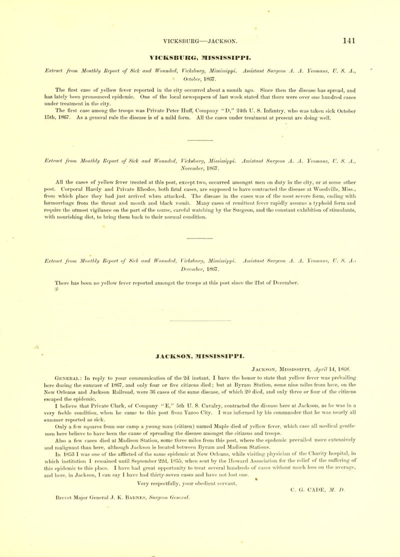 VBCKSISUKG, MISSISSIPPI. lixtract from Monthly llejjort of Sick and Wounded, Vicksburg, Mississippi. Assistant Surgeon A. A. Yeomans, U. S. A., October, 1867. Tlie first case of yellow fever reported in the city occurred about a month ago. Since then the disease has spread, and has lately been pronounced epidemic. One of the local newspapers of last week stated that there were over one hundred cases under treatment in the city. The first case among the troops was Private Pete)- Hulf, Company “D,” ‘24th U. S. Infanti-y, who was taken sick October 15th, 1867. As a genei al rule the disease is of a mild form. All the cases undei- treatment at present ai-e doing well. Extract from Monthly llcpior-t of Sick and IVoundcd, Vicksburg, Mississigipi. Assistant Surgeon A. Yeomans, U. S. A., November, 1867. All the cases of yellow fever treated at this post, except two, occurred amongst men on duty in the city, or at some other post. Corporal Hardy and Private Rhodes, both fatal cases, are supposed to have contracted the disease at Woodville, Miss., from which place they had just arrived when attacked. The disease in the cases was of the most severe foi-m, ending witli hmmorrh.age from the throat and month and black vomit. Many cases ot remittent fever rapidly assume a tyiihuid form and require the utmost vigilance on the part of the nurse, careful watching by the Sui geon, and the constant exhibition of stimulants, with noui-ishing diet, to bring them back to their noi-mal condition. Extract from Monthly licport of Sick and Wounded, Vicksburg, M!ssissip2><- December, 1867. Assistant Surgeon A. A. Yeomans, U. S. A.i There has been no yellow fever reported amongst the troops at this post since the 21st of December. JACKSOIV, MISSISSIPPI. Jackson, Mississirri, JpriZ 14, 1868. General : In reply to your communication of the 2d instant, I have the honor to state that yellow fever was prevailing here during the summer of 1867, and only four or five citizens died; but at Byram Station, some nine miles from here, on the New Orleans and Jackson Railroad, were 36 cases of the same disease, of which 2D died, and only three or four of the citizens escaped the epidemic. I believe that Private Clark, of Company “ E,” 5th U. S. Cav.alry, contracted the disease here at Jackson, as lie was in a very feeble condition, when he came to tliis post from Yazoo City. I was informed by his commander that he was neaidy all summer reported as sick. Only a few sipiares fi-om our camp a young man (citizen) named Maple died of 3'ellow fever, which case all medical gentle- men here believe to have been the cause of spreading the disease amongst the citizens and troojis. Also a few cases died at Madison Station, some three miles from this post, where the epidemic ]irevailed more extensively and malignant than here, although .Jackson is located between B^’ram and Madison Stations. In 1853 I was one of the afflicted of the same epidemic at New Orleans, while visiting ph^'sician of the Charity hospital, in which institution 1 remained until September ‘22d, 1855, when sent b_y tlie Howard Association for the relief of the suffering of this ejiidemic to this phace. I h.ave had great opportunity to treat several hundreds of cases without much loss on the average, and here, in Jackson, 1 can say 1 have had thirty-seven cases and have not lost one. « Very respectfully, _your obedient servant, Bi-evet Major General .1. K. Barnes, Surgeon General. C. G. CADE, M. n.