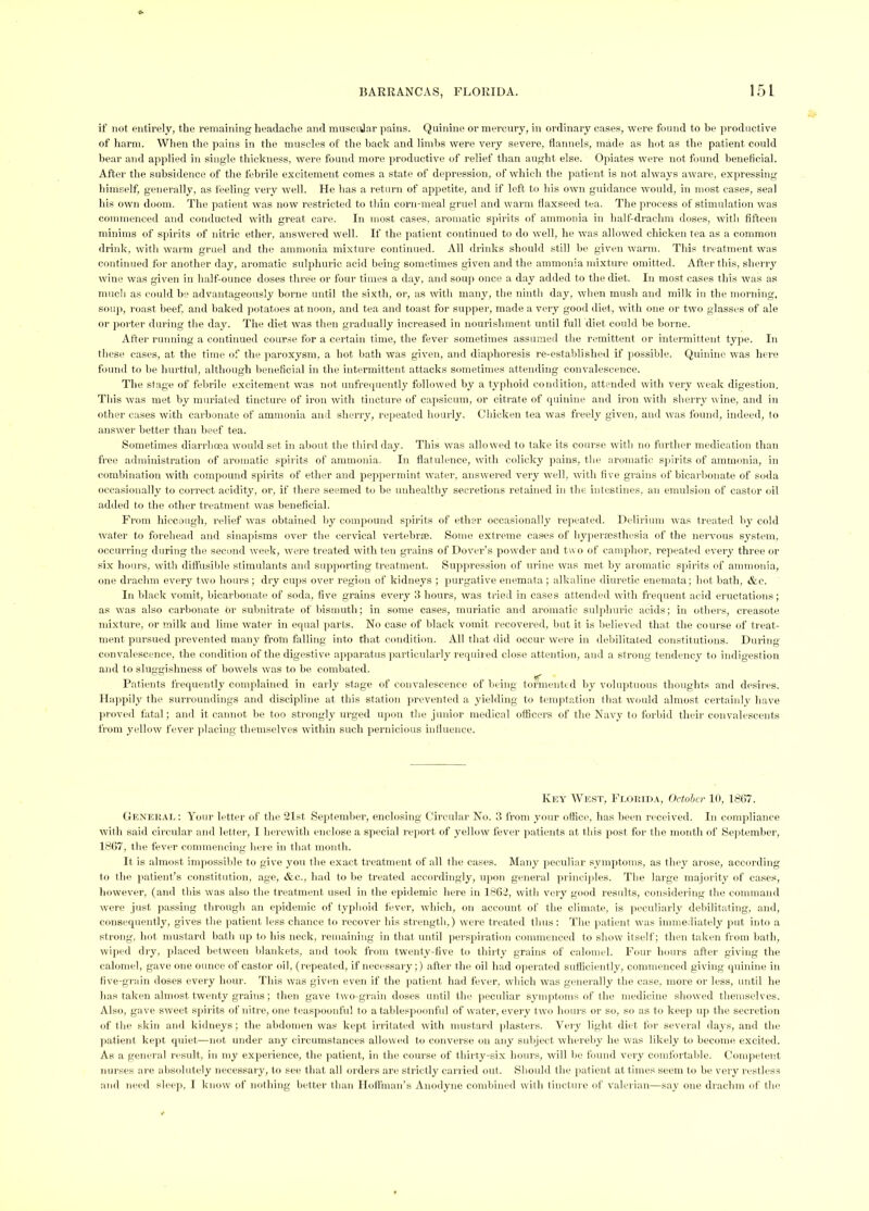 if not entirely, tlie remaining headache and musciiJar pains. Quinine or mercury, in ordinary cases, were found to be productive of harm. When the pains in the muscles of the hack and limbs were very severe, flannels, made as hot as the patient could bear and applied in single tliickness, were found more productive of relief than aught else. Opiates were not found beneticial. After the subsidence of the febrile excitement comes a state of depression, of which the ]>atient is not always aware, expressing himself, generally, as feeling very well. He has a return of appetite, and if left to his own guidance would, in most cases, seal his own doom. The patient was now restricted to thin corn-meal gruel and warm tlaxseed tea. The process of stimulation was commenced and conducted with great care. In most cases, aromatic sjdrits of ammonia in half-drachm doses, witli fifteen minims of spirits of nitric ether, answered well. If the patient continued to do well, he was allowed chicken tea as a common drink, with warm gruel and the ammonia mixture continued. All drinks should still be given w’arm. This treatment was continued for another day, aromatic sulphuric acid being sometimes given and the ammonia mixture omitted. After this, sherry wine was given in half-ounce doses three or four times a day, ami soup once a day added to the diet. In most cases this was as much as could be advantageously borne until the sixth, or, as with many, tlie ninth day, when mush and milk in the morning, soup, roast beef, and baked potatoes at noon, and tea and toast for supper, made a very good diet , with one or two glasses of ale or porter during the day. The diet was then gradually increased in nourishment until full diet could be borne. After running a continued course for a certain time, the fever sometimes assumed the remittent or intermittent type. In these cases, at the time of the pai’oxysm, a hot bath was given, and diaphoresis re-established if possible. Quinine was here found to be hurtful, although l)eneficial in the intermittent attacks sometimes attending convalescence. The stage of febrile excitement was not unfrecpiently followed by a typhoid condition, attended with very weak digestion. Tliis was met by muriated tincture of iron with tincture of caiisicum, or citrate of q^uinine and iron with sherry wine, and in other cases wltli carbonate of ammonia and sherry, repeated hourly. Chicken tea was freely given, and was found, indeed, to answer better than beef tea. Sometimes diarrhoea would set in .about the third day. This was allowed to take its cour.se with no further medication than free administration of aromatic spirits of ammonia. In flatulence, with colicky pains, the aromatic spirits of ammonia, in combination with comp(mnd spirits of ether and peppermint water, answered very well, with live grains of bicarbonate of soda occasionally to correct acidity, or, if there seemed to be unhealthy secretions retained in the intestines, an emulsion of castor oil added to the other treatment was beneficial. From hiccough, relief was obtained by compound spirits of ether occasionally rei)eated. Delirium was treated liy cold water to foreliead and sinapisms over the cervical vertebraB. Some extreme cases of hypersesthesia of the nervous system, occurring during the second week, were treated with ten grains of Dover’s powder and t\\ o of camphor, repeated every three or six hours, with difl'usible stimul.ants and supporting treatment. Suppression of urine was met by aromatic spirits of ammonia, one dr.achm every two hours ; dry cu])S over region of kidneys ; purgative enemata ; alkaline diuretic enemata; hot bath, &c. In black vomit, bicarbonate of soda, five gr.ains every 3 hours, was tried in cases attended with frequent acid eructations; as was also carbonate or subnitrate of bismuth; in some cases, muriatic and aromatic sulpluu'ic acids; in others, creasote mixture, or milk and lime water in equal parts. No case of black vomit recovered, but it is believe<l that the course of treat- ment pursued prevented many from fiilling into that condition. All that did occur were in debilitated constitutions. During convalescence, the condition of the digestive app.ar.atus ji.articularly requiied close attention, and a strung tendency to indigestion and to sluggishness of bowels was to be combated. . P.atients frequently complained in early stage of convalescence of being tormented by voluptnous thoughts and desires. Ilajipily the surroundings and discipline at this station prevented a yielding to temptation that would almost certainly have (iroved fatal; and it cannot lie too strongly urged iqion the junior medical officers of the Navy to forbid their convalescents from yellow fever jilacing themselves within such pernicious inlluence. Key We,ST, Feouida, October 10, 18(57. General: Your letter of the 21st September, enclosing Circular No. 3 from your office, h.as been received. In compliance with said circular and letter, I herewith enclose a special report of yellow fever patients at this post for the month of Sejitember, 18C7, the fever commencing here in that month. It is almost impossible to give you the exact treatment of all the cases. Many peculiar .symptoms, as tliey arose, according to the patient’s constitution, age, &c., had to be treated accordingly, upon general princi]iles. The large majority of cases, however, (and this was also the treatment used in the epidemic here in 18C2, with very good results, con.sideriiig the command were just passing through an epidemic of typhoid fever, which, on account of the climate, is ]ieculiarly debilitating, and, conseipiently, gives the jiatient less chance to recover his strength,) were treated thus: The jiatient was immediately put into a strong, hot mustard bath up to his neck, remaining in that until persiiiration commenced to show itself; then taken ti-om b.ath, wiped dry, jdaced between blankets, and took from twenty-five to thirty’ grains of calomel. Four hours after giving the calomel, gave one ounce of castor oil, (repeated, if necessary;) after the oil had operated sufficiently, commenced giving quinine in live-grain doses every hour. This was given even if the jiatient had fever, which was generally the case, more or less, until he has taken almost twenty grains; then gave two-grain doses until the jieculiar synqitoms of the medicine showed themselves. Also, gave sweet sjiirits of nitre, one teaspoonful to a tablespoonful of water, every two hours or so, so as to keep uji the secretion of the skin and kidneys ; the abdomen was kept irritated with mustard plasters. Very light diet for several days, and the Jiatient kejit quiet—not under any circumstances allowed to converse on any subject whereby he was likely to become excited. As a general result, in my experience, the jiatient, in the course of thirty-six hours, will be found very comfortable. Comjietent nurses arc absolutely necessary, to see that all orders are strictly carried out. Should the jiatient at times seem to be very restless and need sleep, I know of nothing better than Ilotfman’s Anodyne combined with tincture of valerian—say one drachm of the