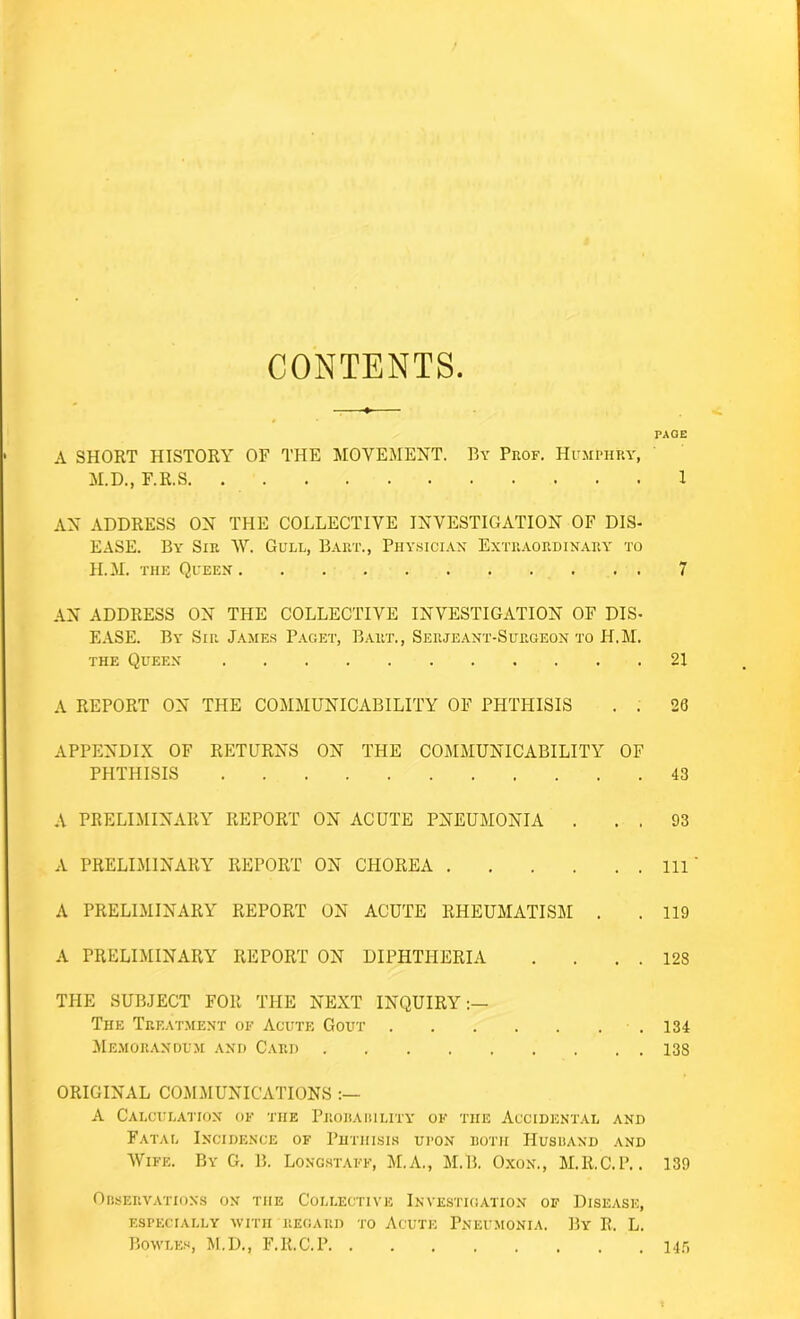 CONTENTS A SHORT HISTORY OF THE MOVEMENT. By Prof. Humphry, M.D., F.R.S AN ADDRESS ON THE COLLECTIVE INVESTIGATION OF DIS- EASE. By Sir W. Gull, Bart., Physician Extraordinary to H.M. the Queen AN ADDRESS ON THE COLLECTIVE INVESTIGATION OF DIS- EASE. By Sir James Paget, Bart., Serjeant-Surgeon to H.M. the Queen A REPORT ON THE COMMUNICABILITY OF PHTHISIS . . APPENDIX OF RETURNS ON THE COMMUNICABILITY OF PHTHISIS A PRELIMINARY REPORT ON ACUTE PNEUMONIA . . . A PRELIMINARY REPORT ON CHOREA A PRELIMINARY REPORT ON ACUTE RHEUMATISM . A PRELIMINARY REPORT ON DIPHTHERIA .... THE SUBJECT FOR THE NEXT INQUIRY:— The Treatment of Acute Gout Memorandum and Card ORIGINAL COMMUNICATIONS A Calculation of the Probability of the Accidental and Fatal Incidence of Phthisis upon both Husband and Wife. By G. B. Longstaff, M.A., M.B. Oxon., M.R.C.P.. Observations on the Collective Investigation of Disease, ESPECIALLY WITH REGARD TO ACUTE PNEUMONIA. By R. L. Bowles, M.D., F.R.C.P PAGE 1 7 21 26 43 93 111 119 128 134 138 139 145