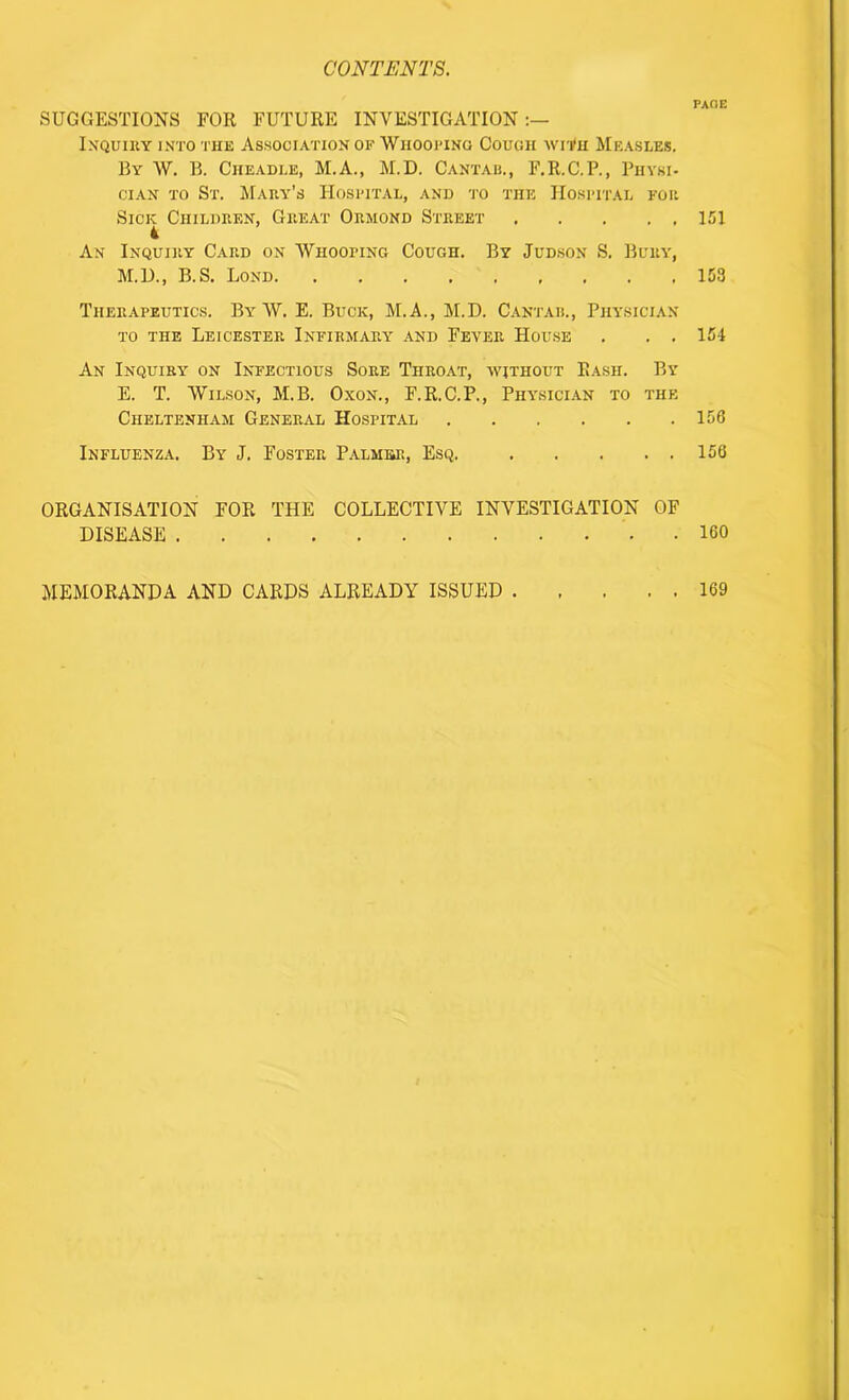 SUGGESTIONS FOR FUTURE INVESTIGATION:— Inquiry into the Association of Whooping Cough with Measles. By W. B. Cheadle, M.A., M.D. Cantab., F.R.C.P., Physi- cian to St. Mary's Hospital, and to the Hospital for Sick Children, Great Ormond Street 4 An Inquiry Card on Whooping Cough. M.D., B.S. Lond By Judson S. Bury, Therapeutics. B\r W. E. Buck, M.A., M.D. Cantab., Physician to the Leicester Infirmary and Fever House . . . An Inquiry on Infectious Sore Throat, without Rash. By E. T. Wilson, M.B. Oxon., F.R.C.P., Physician to the Cheltenham General Hospital Influenza. By J. Foster Palmer, Esq. ORGANISATION FOR THE COLLECTIVE INVESTIGATION OF DISEASE - PACE 151 153 154 156 156 160 MEMORANDA AND CARDS ALREADY ISSUED . 169