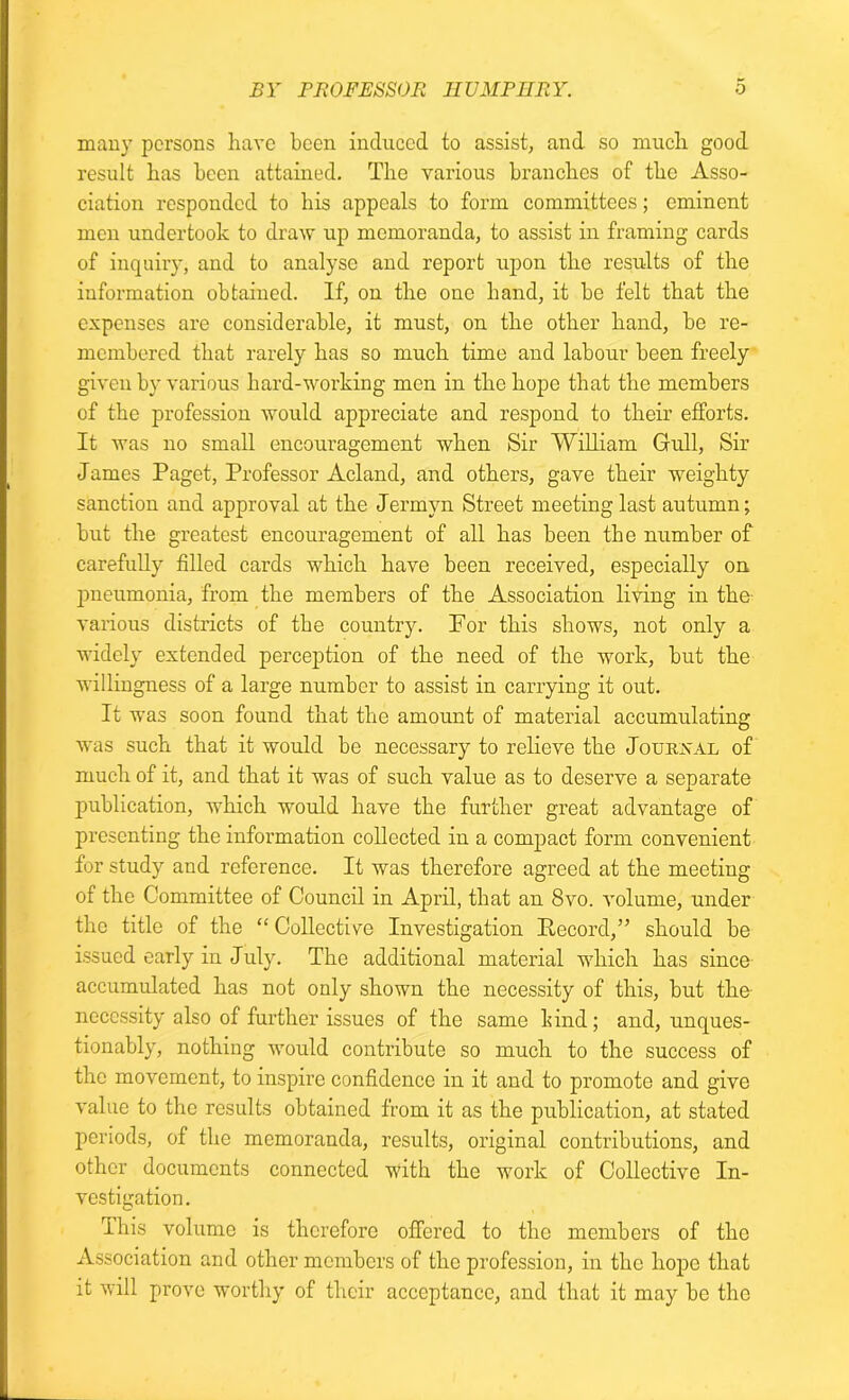 many persons have been induced to assist, and so much good result has been attained. The various branches of the Asso- ciation responded to his appeals to form committees; eminent men undertook to draw up memoranda, to assist in framing cards of inquiry, and to analyse and report upon the results of the information obtained. If, on the one hand, it be felt that the expenses are considerable, it must, on the other hand, be re- membered that rarely has so much time and labour been freely given by various hard-working men in the hope that the members of the profession would appreciate and respond to their efforts. It was no small encouragement when Sir William Gull, Sir James Paget, Professor Acland, and others, gave their weighty sanction and approval at the Jermyn Street meeting last autumn; but the greatest encouragement of all has been the number of carefully filled cards which have been received, especially on pneumonia, from the members of the Association living in the various districts of the country. For this shows, not only a widely extended perception of the need of the work, but the willingness of a large number to assist in carrying it out. It was soon found that the amount of material accumulating was such that it would be necessary to relieve the Journal of much of it, and that it was of such value as to deserve a separate publication, which would have the further great advantage of presenting the information collected in a compact form convenient for study and reference. It was therefore agreed at the meeting of the Committee of Council in April, that an 8vo. volume, under the title of the “ Collective Investigation Record,” should be issued early in July. The additional material which has since accumulated has not only shown the necessity of this, but the necessity also of further issues of the same hind; and, unques- tionably, nothing would contribute so much to the success of the movement, to inspire confidence in it and to promote and give value to the results obtained from it as the publication, at stated periods, of the memoranda, results, original contributions, and other documents connected with the work of Collective In- vestigation. This volume is therefore offered to the members of the Association and other members of the profession, in the hope that it will prove worthy of their acceptance, and that it may be the