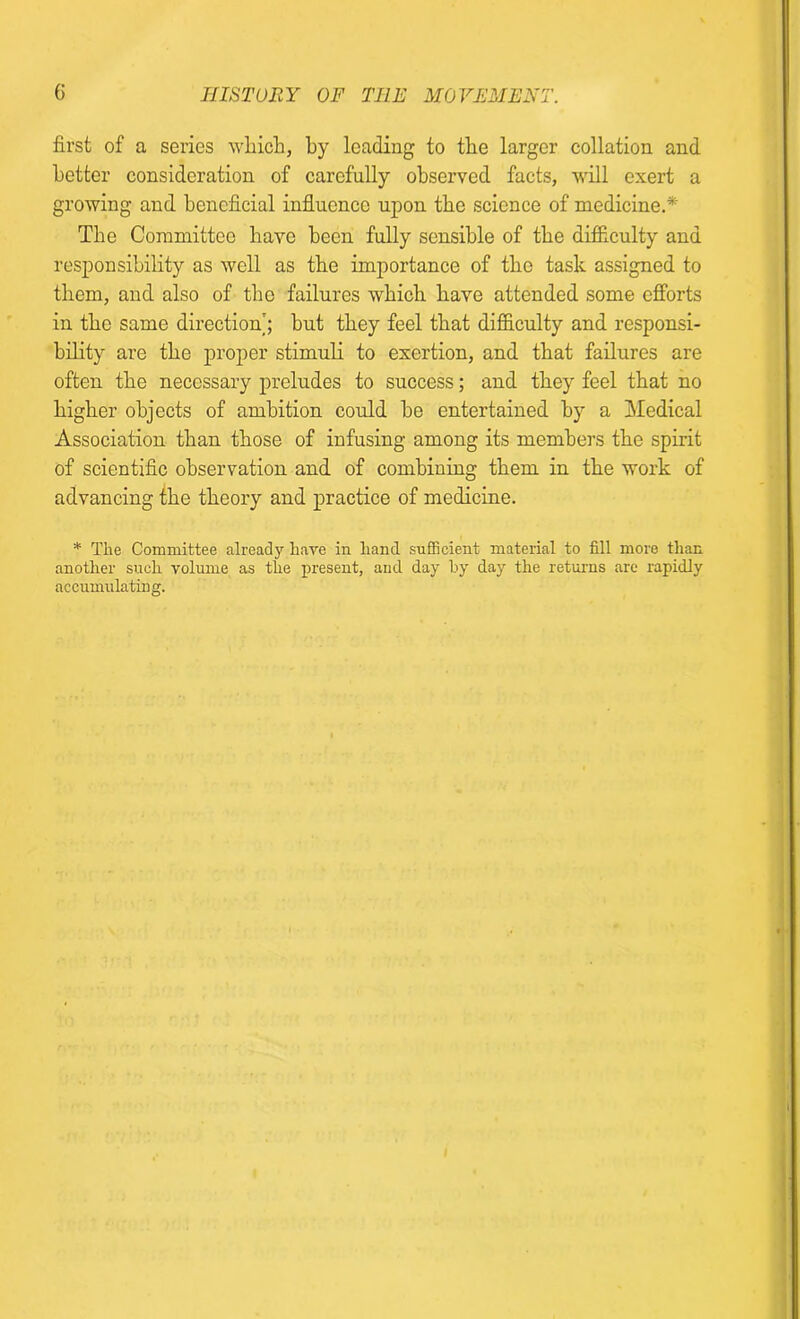 first of a series which, by leading to the larger collation and better consideration of carefully observed facts, will exert a growing and beneficial influence upon the science of medicine.* The Committee have been fully sensible of the difficulty and responsibility as well as the importance of the task assigned to them, and also of the failures which have attended some efforts in the same direction'; but they feel that difficulty and responsi- bility are the proper stimuli to exertion, and that failures are often the necessary preludes to success; and they feel that no higher objects of ambition could be entertained by a Medical Association than those of infusing among its members the spirit of scientific observation and of combining them in the work of advancing the theory and practice of medicine. * The Committee already have in hand sufficient material to fill more than another such volume as the present, and day by day the returns are rapidly accumulating.