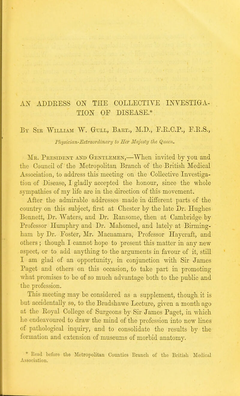 AN ADDRESS ON TEE COLLECTIYE INVESTIGA- TION OF DISEASE.* By Sir William W. Gull, Bart., M.D., F.R.C.P., F.R.S., Physician-Extraordinary to Her Majesty the Queen. Mr. President and Gentlemen,—When invited by you and the Council of the Metropolitan Branch of the British Medical Association, to address this meeting on the Collective Investiga- tion of Disease, I gladly accepted the honour, since the whole sympathies of my life are in the direction of this movement. After the admirable addresses made in different parts of the country on this subject, first at Chester by the late Dr. Hughes Bennett, Dr. Waters, and Dr. Ransome, then at Cambridge by Professor Humphry and Dr. Mahomed, and lately at Birming- ham by Dr. Foster, Mr. Macnamara, Professor Haycraft, and others ; though I cannot hope to present this matter in any new aspect, or to add anything to the arguments in favour of it, still I am glad of an opportunity, in conjunction with Sir James Paget and others on this occasion, to take part in promoting what promises to be of so much advantage both to the public and the profession. This meeting may be considered as a supplement, though it is hut accidentally so, to the Bradshawe Lecture, given a month ago at the Royal College of Surgeons by Sir James Paget, in which he endeavoured to draw the mind of the profession into new lines of pathological inquiry, and to consolidate the results by the formation and extension of museums of morbid anatomy. * Read before tho Metropolitan Counties Branch of the British Medical Association.