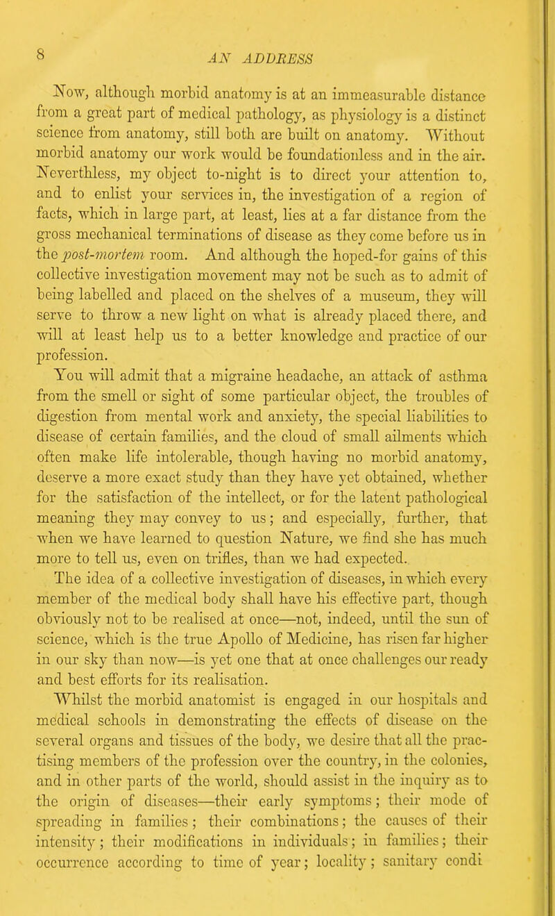 Now, although morbid anatomy is at an immeasurable distance from a great part of medical pathology, as physiology is a distinct science from anatomy, still both are built on anatomy. Without morbid anatomy our work would he foundationless and in the air. Ncverthless, my object to-night is to direct your attention to, and to enlist your sendees in, the investigation of a region of facts, which in large part, at least, lies at a far distance from the gross mechanical terminations of disease as they come before us in the post-mortem room. And although the hoped-for gains of this collective investigation movement may not he such as to admit of being labelled and placed on the shelves of a museum, they will serve to throw a new light on what is already placed there, and will at least help us to a better knowledge and practice of our profession. You will admit that a migraine headache, an attack of asthma from the smell or sight of some particular object, the troubles of digestion from mental work and anxiety, the special liabilities to disease of certain families, and the cloud of small ailments which often make life intolerable, though having no morbid anatomy, deserve a more exact study than they have yet obtained, whether for the satisfaction of the intellect, or for the latent pathological meaning they may convey to us; and especially, further, that when we have learned to question Nature, we find she has much more to tell us, even on trifles, than we had expected. The idea of a collective investigation of diseases, in which every member of the medical body shall have his effective part, though obviously not to be realised at once—not, indeed, until the sun of science, which is the true Apollo of Medicine, has risen far higher in our sky than now—is yet one that at once challenges our ready and best efforts for its realisation. Whilst the morbid anatomist is engaged in our hospitals and medical schools in demonstrating the effects of disease on the several organs and tissues of the body, we desire that all the prac- tising members of the profession over the country, in the colonies, and in other parts of the world, should assist iu the inquiry as to the origin of diseases—their early symptoms; their mode of spreading in families; their combinations; the causes of their intensity ; their modifications in individuals; in families; their occurrence according to time of year; locality; sanitary condi