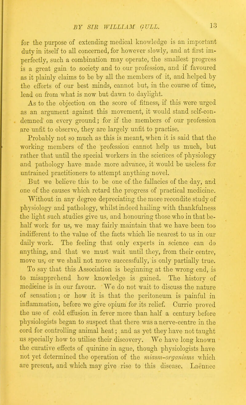 for the purpose of extending medical knowledge is an important duty in itself to all concerned, for however slowly, and at first im- perfectly, such a combination may operate, the smallest progress is a great gain to society and to our profession, and if favoured as it plainly claims to he by all the members of it, and helped by the efforts of our best minds, cannot but, in the course of time, lead on from what is now but dawn to daylight. As to the objection on the score of fitness, if this were urged as an argument against this movement, it would stand self-con- demned on every ground; for if the members of our profession are unfit to observe, they are largely unfit to practise. Probably not so much as this is meant, when it is said that the working members of the profession cannot help us much, but rather that until the special workers in the sciences of physiology and pathology have made more advance, it would be useless for untrained practitioners to attempt anything novel. But we believe this to be one of the fallacies of the day, and one of the causes which retard the progress of practical medicine. Without in any degree depreciating the more recondite study of physiology and pathology, whilst indeed hailing with thankfulness the light such studies give us, and honouring those who in that be- half work for us, we may fairly maintain that we have been too indifferent to the value of the facts which lie nearest to us in our daily work. The feeling that only experts in science can do anything, and that we must wait until they, from their centre, move us, or we shall not move successfully, is only partially true. To say that this Association is beginning at the wrong end, is to misapprehend how knowledge is gained. The history of medicine is in our favour. We do not wait to discuss the nature of sensation; or how it is that the peritoneum is painful in inflammation, before we give opium for its relief. Currie proved the use of cold effusion in fever more than half a century before physiologists began to suspect that there was a nerve-centre in the cord for controlling animal heat; and as yet they have not taught us specially how to utilise their discovery. We have long known the curative effects of quinine in ague, though physiologists have not yet determined the operation of the miasm-organisms which are present, and which may give rise to this disease. Laennec