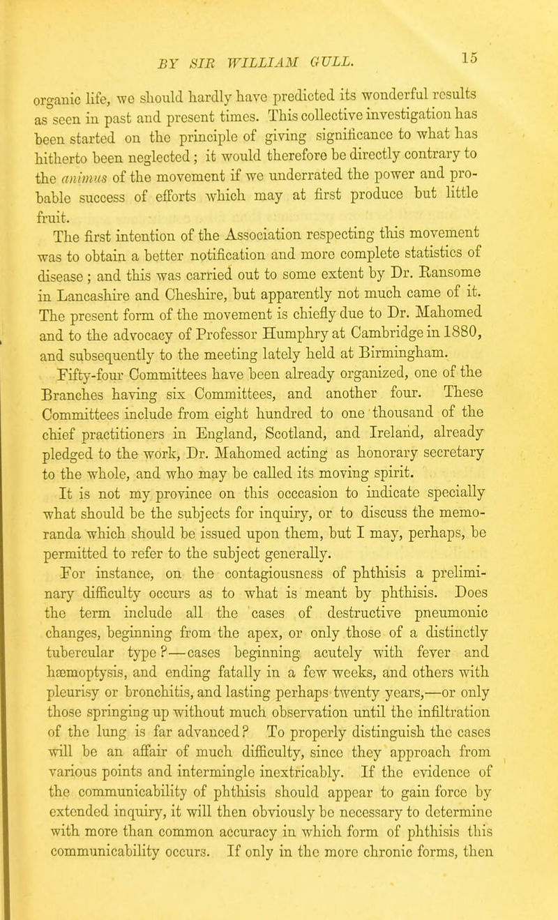 organic life, we should hardly have predicted its wonderful results as seen in past and present times. This collective investigation has been started on the principle of giving significance to what has hitherto been neglected; it would therefore be directly contrary to the animus of the movement if we underrated the power and pro- bable success of efforts which may at first produce but little fruit. The first intention of the Association respecting this movement was to obtain a better notification and more complete statistics of disease ; and this was carried out to some extent by Dr. Ransomc in Lancashire and Cheshire, but apparently not much came of it. The present form of the movement is chiefly due to Dr. Mahomed and to the advocacy of Professor Humphry at Cambridge in 1880, and subsequently to the meeting lately held at Birmingham. Fifty-four Committees have been already organized, one of the Branches having six Committees, and another four. These Committees include from eight hundred to one thousand of the chief practitioners in England, Scotland, and Ireland, already pledged to the work, Dr. Mahomed acting as honorary secretary to the whole, and who may be called its moving spirit. It is not my province on this occcasion to indicate specially what should be the subjects for inquiry, or to discuss the memo- randa which should be issued upon them, but I may, perhaps, be permitted to refer to the subject generally. For instance, on the contagiousness of phthisis a prelimi- nary difficulty occurs as to what is meant by phthisis. Does the term include all the cases of destructive pneumonic changes, beginning from the apex, or only those of a distinctly tubercular type ?—cases beginning acutely with fever and haemoptysis, and ending fatally in a few weeks, and others with pleurisy or bronchitis, and lasting perhaps twenty years,—or only those springing up without much observation until the infiltration of the lung is far advanced? To properly distinguish the cases will be an affair of much difficulty, since they approach from various points and intermingle inextricably. If the evidence of the communicability of phthisis should appear to gain force by extended inquiry, it will then obviously be necessary to determine with more than common accuracy in which form of phthisis this communicability occurs. If only in the more chronic forms, then