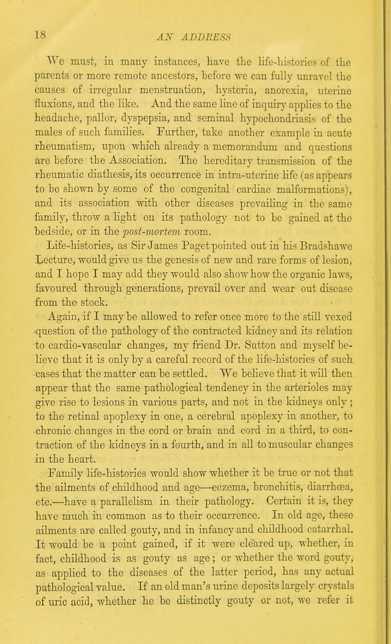 We must, in many instances, have the life-histories of the parents or more remote ancestors, before we can fully unravel the causes of irregular menstruation, hysteria, anorexia, uterine fluxions, and the like. And the same line of inquiry applies to the headache, pallor, dyspepsia, and seminal hypochondriasis of the males of such families. Further, take another example in acute rheumatism, upon which already a memorandum and questioas are before the Association. The hereditary transmission of the rheumatic diathesis, its occurrence in intra-uterine life (as appears to he shown by some of the congenital cardiac malformations), and its association with other diseases prevailing in the same family, throw a light on its pathology not to be gained at the bedside, or in the 'post-mortem room. Life-histories, as Sir James Paget pointed out in his Bradshawe Lecture, would give us the genesis of new and rare forms of lesion, and I hope I may add they would also show how the organic laws, favoured through generations, prevail over and wear out disease from the stock. Again, if I may be allowed to refer once more to the still vexed ■question of the pathology of the contracted kidney and its relation to cardio-vascular changes, my friend Dr. Sutton and myself be- lieve that it is only by a careful record of the life-histories of such cases that the matter can be settled. We believe that it will then appear that the same pathological tendency in the arterioles may give rise to lesions in various parts, and not in the kidneys only; to the retinal apoplexy in one, a cerebral apoplexy in another, to chronic changes in the cord or brain and cord in a third, to con- traction of the kidneys in a fourth, and in all to muscular changes in the heart. Family life-histories would show whether it be true or not that the ailments of childhood and age—eczema, bronchitis, diarrhoea, etc.—have a parallelism in their pathology. Certain it is, they have much in common as to their occurrence. In old age, these ailments are called gouty, and in infancy and childhood catarrhal. It would be a point gained, if it were cleared up, whether, in fact, childhood is as gouty as age; or whether the word gouty, as applied to the diseases of the latter period, has any actual pathological value. If an old man’s urine deposits largely crystals of uric acid, whether he be distinctly gouty or not, we refer it