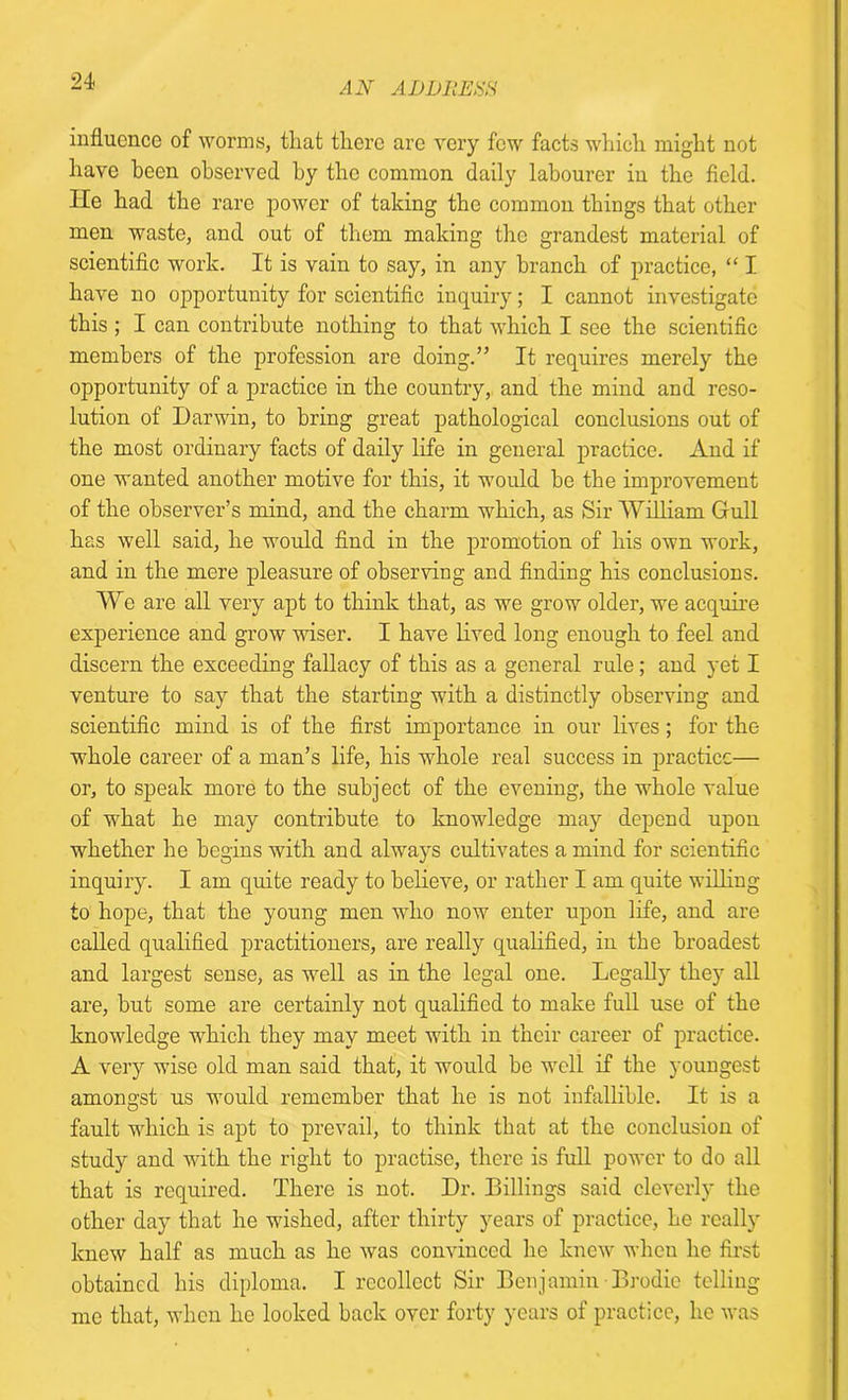 21 influence of worms, tliafc there arc very few facts which might not have been observed by the common daily labourer in the field. He had the rare power of taking the common things that other men waste, and out of them making the grandest material of scientific work. It is vain to say, in any branch of practice, “ I have no opportunity for scientific inquiry; I cannot investigate this ; I can contribute nothing to that which I see the scientific members of the profession are doing.” It requires merely the opportunity of a practice in the country, and the mind and reso- lution of Darwin, to bring great pathological conclusions out of the most ordinary facts of daily life in general practice. And if one wanted another motive for this, it would be the improvement of the observer’s mind, and the charm which, as Sir William Gull has well said, he would find in the promotion of his own work, and in the mere pleasure of observing and finding his conclusions. We are all very apt to think that, as we grow older, we acquire experience and grow wiser. I have lived long enough to feel and discern the exceeding fallacy of this as a general rule; and yet I venture to say that the starting with a distinctly observing and scientific mind is of the first importance in our lives; for the whole career of a man’s life, his whole real success in practice— or, to speak more to the subject of the evening, the whole value of what he may contribute to knowledge may depend upon whether he begins with and always cultivates a mind for scientific inquiry. I am quite ready to believe, or rather I am quite willing to hope, that the young men who now enter upon life, and are called qualified practitioners, are really qualified, in the broadest and largest sense, as well as in the legal one. Legally they all are, but some are certainly not qualified to make full use of the knowledge which they may meet with in their career of practice. A very wise old man said that, it would be well if the youngest amongst us would remember that he is not infallible. It is a fault which is apt to prevail, to think that at the conclusion of study and with the right to practise, there is full power to do all that is required. There is not. Dr. Billings said cleverly the other day that he wished, after thirty years of practice, he really knew half as much as he was convinced he knew when he first obtained his diploma. I recollect Sir Benjamin Brodie telling me that, when he looked back over forty years of practice, he was