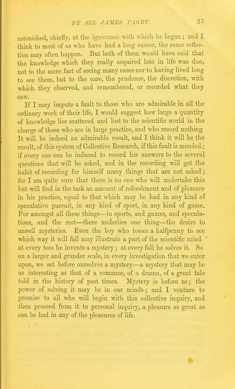 astonished, chiefly, at the ignorance with which he began; and I think to most of us who have had a long career, the same reflec- tion may often happen. But both of them would have said that the knowledge which they really acquired late in life was due, not to the mere fact of seeing many cases nor to having lived long to see them, but to the care, the prudence, the discretion, with which they observed, and remembered, or recorded what they saw. If I may impute a fault to those who are admirable in all the ordinary work of their life, I would suggest how large a quantity of knowledge lies scattered and lost to the scientific world in the charge of those who are in large practice, and who record nothing It will be indeed an admirable result, and I think it will be the result, of this system of Collective Research, if this fault is mended; if every one can he induced to record his answers to the several questions that will he asked, and in the recording will get the habit of recording for himself many things that are not asked; for I am quite sure that there is no one who will undertake this hut will find in the task an amount of refreshment and of pleasure in his practice, equal to that which may be had in any kind of speculative pursuit, in any kind of sport, in any kind of game. For amongst all these things—in sports, and games, and specula- tions, and the rest—there underlies one thing—the desire to unveil mysteries. Even the boy who tosses a halfpenny to see which way it will fall may illustrate a part of the scientific mind at every toss he invents a mystery; at every fall he solves it. So on a larger and grander scale, in every investigation that we enter upon, we set before ourselves a mystery—a mystery that may be as interesting as that of a romance, of a drama, of a great tale told in the history of past times. Mystery is before us; the power of solving it may be in our minds; and I venture to promise to all who will begin with this collective inquiry, and then proceed from it to personal inquiry, a pleasure as great as can be had in any of the pleasures of life. I