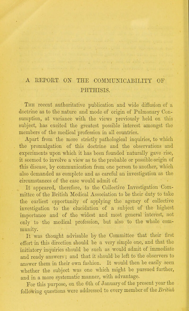 A REPOET OR THE COMMUNICABILITY OF PHTHISIS. The recent authoritative publication and wide diffusion of a doctrine as to the nature and mode of origin of Pulmonary Con- sumption, at variance with the views previously held on this subject, has excited the greatest possible interest amongst the members of the medical profession in all countries. Apart from the more strictly pathological inquiries, to which the promulgation of this doctrine and the observations and experiments upon which it has been founded naturally gave rise, it seemed to involve a view as to the probable or possible origin of this disease, by communication from one person to another, which also demanded as complete and as careful an investigation as the circumstances of the case would admit of. It appeared, therefore, to the Collective Investigation Com- mittee of the British Medical Association to he their duty to take the earliest opportunity of applying the agency of collective investigation to the elucidation of a subject of the highest importance and of the widest and most general interest, not only to the medical profession, hut also to the whole com- munity. It was thought advisable by the Committee that their first effort in this direction should be a very simple one, and that the initiatory inquiries should be such as would admit of immediate and ready answers ; and that it should he left to the observers to answer them in their own fashion. It would then be easily seen whether the subject was one which might be pursued further, and in a more systematic manner, with advantage. For this purpose, on the 6th of January of the present year the following questions were addressed to every member of the British