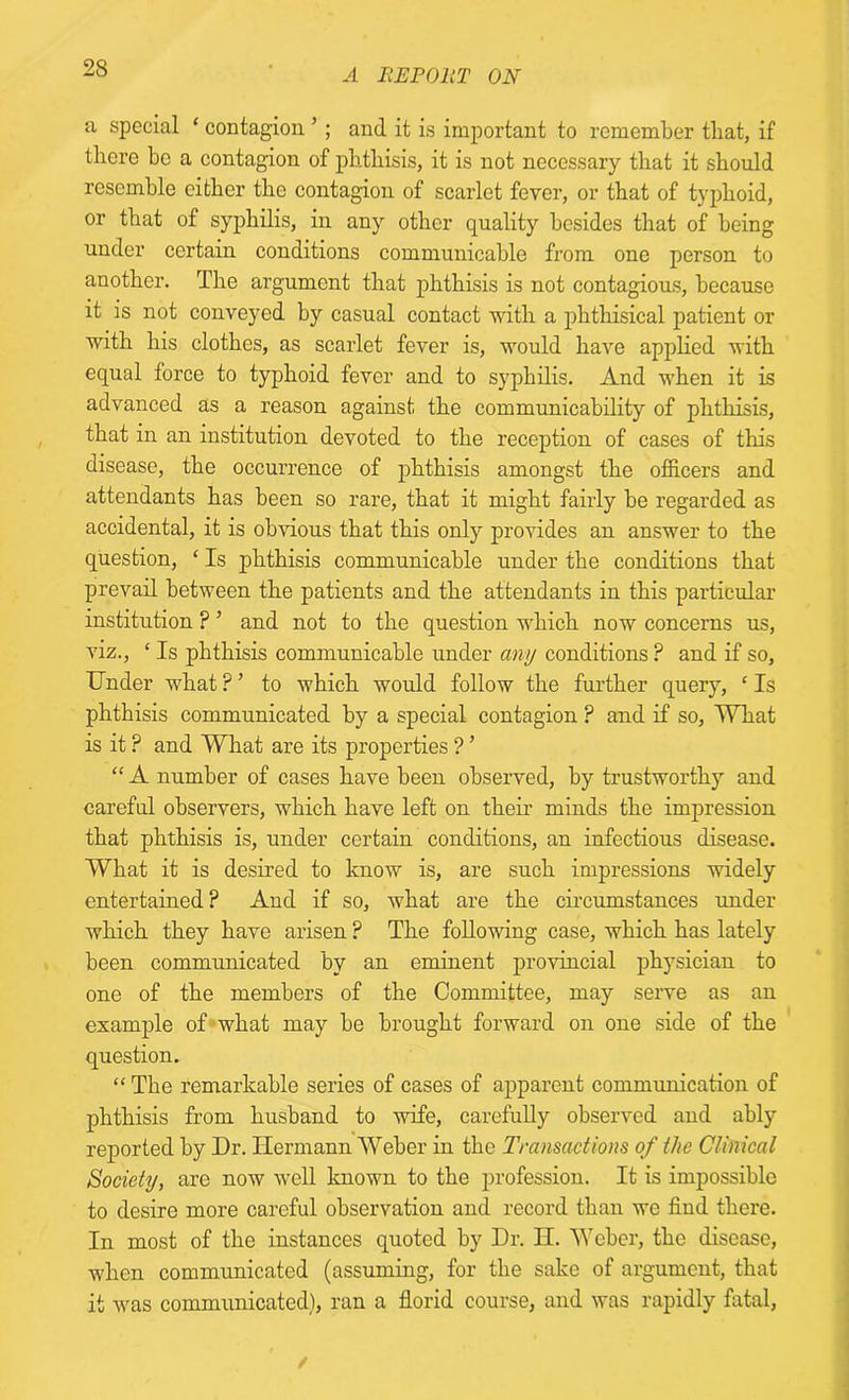 a special ‘ contagion ’ ; and it is important to remember that, if there be a contagion of phthisis, it is not necessary that it should resemble cither the contagion of scarlet fever, or that of typhoid, or that of syphilis, in any other quality besides that of being under certain conditions communicable from one person to another. The argument that phthisis is not contagious, because it is not conveyed by casual contact with a phthisical patient or with his clothes, as scarlet fever is, would have applied with equal force to typhoid fever and to syphilis. And when it is advanced as a reason against the communicability of phthisis, that in an institution devoted to the reception of cases of this disease, the occurrence of phthisis amongst the officers and attendants has been so rare, that it might fairly be regarded as accidental, it is obvious that this only provides an answer to the question, ‘ Is phthisis communicable under the conditions that prevail between the patients and the attendants in this particular institution ? ’ and not to the question which now concerns us, viz., ‘ Is phthisis communicable under any conditions ? and if so. Under what ? ’ to which would follow the further query, ‘ Is phthisis communicated by a special contagion ? and if so, What is it P and What are its properties ? ’ “ A number of cases have been observed, by trustworthy and careful observers, which have left on their minds the impression that phthisis is, under certain conditions, an infectious disease. What it is desired to know is, are such impressions widely entertained? And if so, what are the circumstances under which they have arisen ? The following case, which has lately been communicated by an eminent provincial physician to one of the members of the Committee, may serve as an example of what may be brought forward on one side of the question. “ The remarkable series of cases of apparent communication of phthisis from husband to wife, carefully observed and ably reported by Dr. Hermann Weber in the Transactions of the Clinical Society, are now well known to the profession. It is impossible to desire more careful observation and record than we find there. In most of the instances quoted by Dr. H. Weber, the disease, when communicated (assuming, for the sake of argument, that it was communicated), ran a florid course, and was rapidly fatal, /