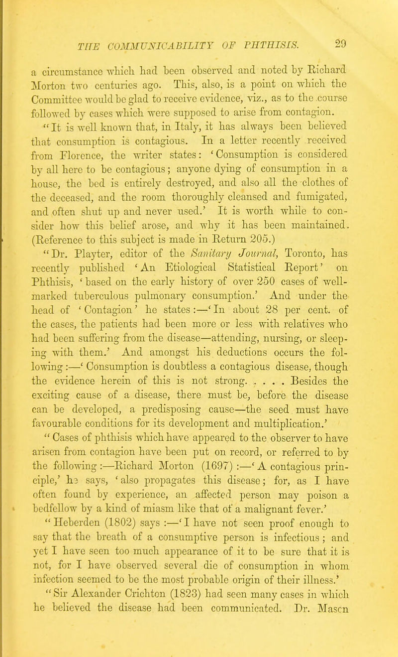 a circumstance which had been observed and noted by Richard Morton two centuries ago. This, also, is a point on which the Committee would ho glad to receive eAudcnce, viz., as to the course followed by cases which were supposed to arise from contagion. “ It is well known that, in Italy, it has always been believed that consumption is contagious. In a letter recently received from Florence, the writer states: ‘ Consumption is considered by all here to he contagious; anyone dying of consumption in a house, the bed is entirely destroyed, and also all the clothes of the deceased, and the room thoroughly cleansed and fumigated, and often shut up and never used.5 It is worth while to con- sider how this belief arose, and why it has been maintained. (Reference to this subject is made in Return 205.) “Dr. Playter, editor of the Sanitary Journal, Toronto, has recently published ‘ An Etiological Statistical Report ’ ou Phthisis, ‘ based on the early history of over 250 cases of well- marked tuberculous pulmonary consumption.’ And under the head of ‘Contagion’ he states:—‘In about 28 per cent, of the cases, the patients had been more or less with relatives who had been suffering from the disease—attending, nursing, or sleep- ing with them.’ And amongst his deductions occurs the fol- lowing :—* Consumption is doubtless a contagious disease, though the evidence herein of this is not strong Besides the exciting cause of a disease, there must be, before the disease can be developed, a predisposing cause—the seed must have favourable conditions for its development and multiplication.’ “ Cases of phthisis which have appeared to the observer to have arisen from contagion have been put on record, or referred to by the following :—Richard Morton (1697) :—‘ A contagious prin- ciple,’ h.3 says, ‘ also propagates this disease; for, as I have often found by experience, an affected person may poison a bedfellow by a kind of miasm like that of a malignant fever.’ “ Heberden (1802) says :—‘I have not seen proof enough to say that the breath of a consumptive person is infectious ; and yet I have seen too much appearance of it to be sure that it is not, for I have observed several die of consumption in whom infection seemed to he the most probable origin of their illness.’ “Sir Alexander Crichton (1823) had seen many cases in which he believed the disease had been communicated. Dr. Mason