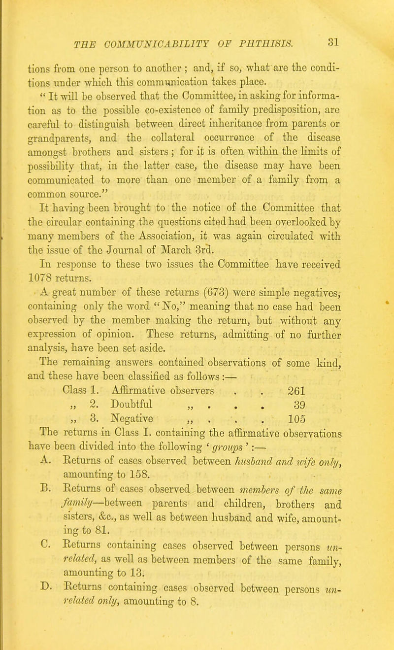 tions from one person to another ; and, if so, what are the condi- tions under which this communication takes place. “ It will he observed that the Committee, in asking for informa- tion as to the possible co-existence of family predisposition, are careful to distinguish between direct inheritance from parents or grandparents, and the collateral occurrence of the disease amongst brothers and sisters ; for it is often within the limits of possibility that, in the latter case, the disease may have been communicated to more than one member of a family from a common source.” It having been brought to the notice of the Committee that the circular containing the questions cited had been overlooked by many members of the Association, it was again circulated with the issue of the Journal of March 3rd. In response to these two issues the Committee have received 1078 returns. A great number of these returns (673) were simple negatives, containing only the word “No,” meaning that no case had been observed by the member making the return, but without any expression of opinion. These returns, admitting of no further analysis, have been set aside. The remaining answers contained observations of some kind, and these have been classified as follows:— Class 1. Affirmative observers . . 261 „ 2. Doubtful „ 39 „ 3. Negative „ . . . 105 The returns in Class I. containing the affirmative observations have been divided into the following * groups ’:— A. Returns of cases observed between husband and wife only, amounting to 158. B. Returns of cases observed between members of the same family—between parents and children, brothers and sisters, &c., as well as between husband and wife, amount- ing to 81. C. Returns containing cases observed between persons un- related, as well as between members of the same family, amounting to 13. D. Returns containing cases observed between persons un- related only, amounting to 8.