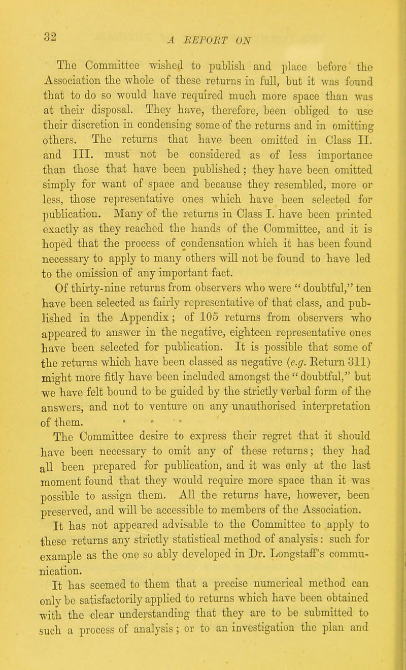 The Committee wished to publish and place before the Association the whole of those returns in full, but it was found that to do so would have required much more space than was at their disposal. They have, therefore, been obliged to use their discretion in condensing some of the returns and in omitting others. The returns that have been omitted in Class II. and III. must not be considered as of less importance than those that have been published: they have been omitted simply for want of space and because they resembled, more or less, those representative ones which have been selected for publication. Many of the returns in Class I. have been printed exactly as they reached the hands of the Committee, and it is hoped that the process of condensation which it has been found necessary to apply to many others will not be found to have led to the omission of any important fact. Of thirty-nine returns from observers who were “ doubtful,” ten have been selected as fairly representative of that class, and pub- lished in the Appendix; of 105 returns from observers who appeared to answer in the negative, eighteen representative ones have been selected for publication. It is possible that some of the returns which have been classed as negative (e.g. Return 311) might more fitly have been included amongst the “ doubtful,” but we have felt bound to be guided by the strictly verbal form of the answers, and not to venture on any unauthorised interpretation of them. The Committee desire to express their regret that it should have been necessary to omit any of these returns; they had all been prepared for publication, and it was only at the last moment found that they would require more space than it was possible to assign them. All the returns have, however, been preserved, and will be accessible to members of the Association. It has not appeared advisable to the Committee to apply to these returns any strictly statistical method of analysis: such for example as the one so ably developed in Dr. Longstaff’s commu- nication. It has seemed to them that a precise numerical method can only be satisfactorily applied to returns which have been obtained with the clear understanding that they are to be submitted to such a process of analysis; or to an investigation the plan and