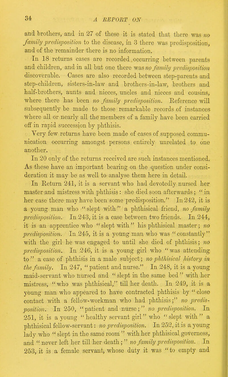 and brothers, and in 27 of these it is stated that there was no family predisposition to the disease, in 3 there was predisposition, and of the remainder there is no information. In 18 returns cases are recorded occurring between parents and children, and in all but one there was no family predisposition discoverable. Cases are also recorded between step-parents and step-children, sisters-in-law and brothers-in-law, brothers and half-brothers, aunts and nieces, uncles and nieces and cousins, where there has been no family predisposition. Reference will subsequently be made to those remarkable records of instances where all or nearly all the members of a family have been carried off in rapid succession by phthisis. Very few returns have been made of cases of supposed commu- nication occurring amongst persons entirely unrelated to one another. In 20 only of the returns received are such instances mentioned. As these have an important bearing on the question under consi- deration it may be as well to analyse them here in detail. In Return 241, it is a servant who had devotedly nursed her master and mistress with phthisis : she died soon afterwards ; “ in her case there may have been some predisposition.'” In 242, it is a young man who “slept with” a phthisical friend, no family predisposition. In 243, it is a case between two friends. In 244, it is an apprentice who “ slept with ” his phthisical master; no predisposition. In 245, it is a young man who was “constantly” with the girl he was engaged to until she died of phthisis; no predisposition. In 246, it is a young girl who “was attending to” a case of phthisis in a male subject; no phthisical history in the family. In 247, “patient and nurse.” In 248, it is a young maid-servant who nursed and “slept in the same bed” with her mistress, “ who was phthisical,” till her death. In 249, it is a young man who appeared to have contracted phthisis by “ close contact -with a fellow-workman who had phthisis;” no predis- position. In 250, “patient and nurse; ” no predisposition. In 251, it is a young “healthy servant girl” who “slept with ” a phthisical fellow-servant: no predisposition. In 252, it is a young lady who “ slept in the same room ” with her phthisical governess, and “ never left her till her death; ” no family predisposition. In 253, it is a female servant, whose duty it was “ to empty and