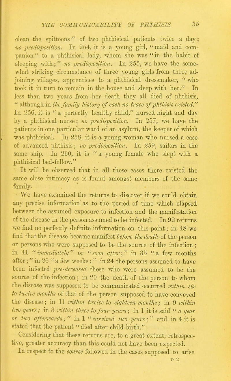 clean the spittoons” of two phthisical 'patients twice a day; no predisposition. In 254, it is a young girl, “ maid and com- panion ” to a phthisical lady, whom she was “ in the habit of sleeping with; ” no predisposition. In 255, we have the some- what striking circumstance of three young girls from three ad- joining villages, apprentices to a phthisical dressmaker, “ who took it in turn to remain in the house and sleep with her.” In less than two years from her death they all died of phthisis, “ although in the family history of each no trace of phthisis existed’.” In 256, it is “ a perfectly healthy child,” nursed night and day by a phthisical nurse; no predisposition. In 257, we have the patients in one particular ward of an asylum, the keeper of which was phthisical. In 258, it is a young woman who nursed a case of advanced phthisis; no predisposition. In 259, sailors in the same ship. In 260, it is “ a young female who slept with a phthisical bed-fellow.” It will be observed that in all these cases there existed the same close intimacy as is found amongst members of the same family. • A Ye have examined the returns to discover if we could obtain any precise information as to the period of time which elapsed between the assumed exposure to infection and the manifestation of the disease in the person assumed to be infected. In 92 returns we find no perfectly definite information on this point; in 48 we find that the disease became manifest before the death of the person or persons who were supposed to be the source of the infection; in 41 “ immediately ” or “ soon after; ” in 35 “ a few months after; ” in 26 “ a few weeks ; ” in 24 the persons assumed to have been infected pre-deceased those who were assumed to be the source of the infection; in 20 the death of the person to whom the disease was supposed to be communicated occurred within six to ticclvc months of that of the person supposed to have conveyed the disease; in 11 within twelve to eighteen months; in 9 within two year's; in 3 icithin three to four years; in 1 it is said “ a year or two afterwards;” ini “survived two years;” and in 4 it is stated that the patient “died after child-birth.” Considering that these returns are, to a great extent, retrospec- tive, greater accuracy than this could not have been expected. In respect to the course followed in the cases supposed to arise p 2