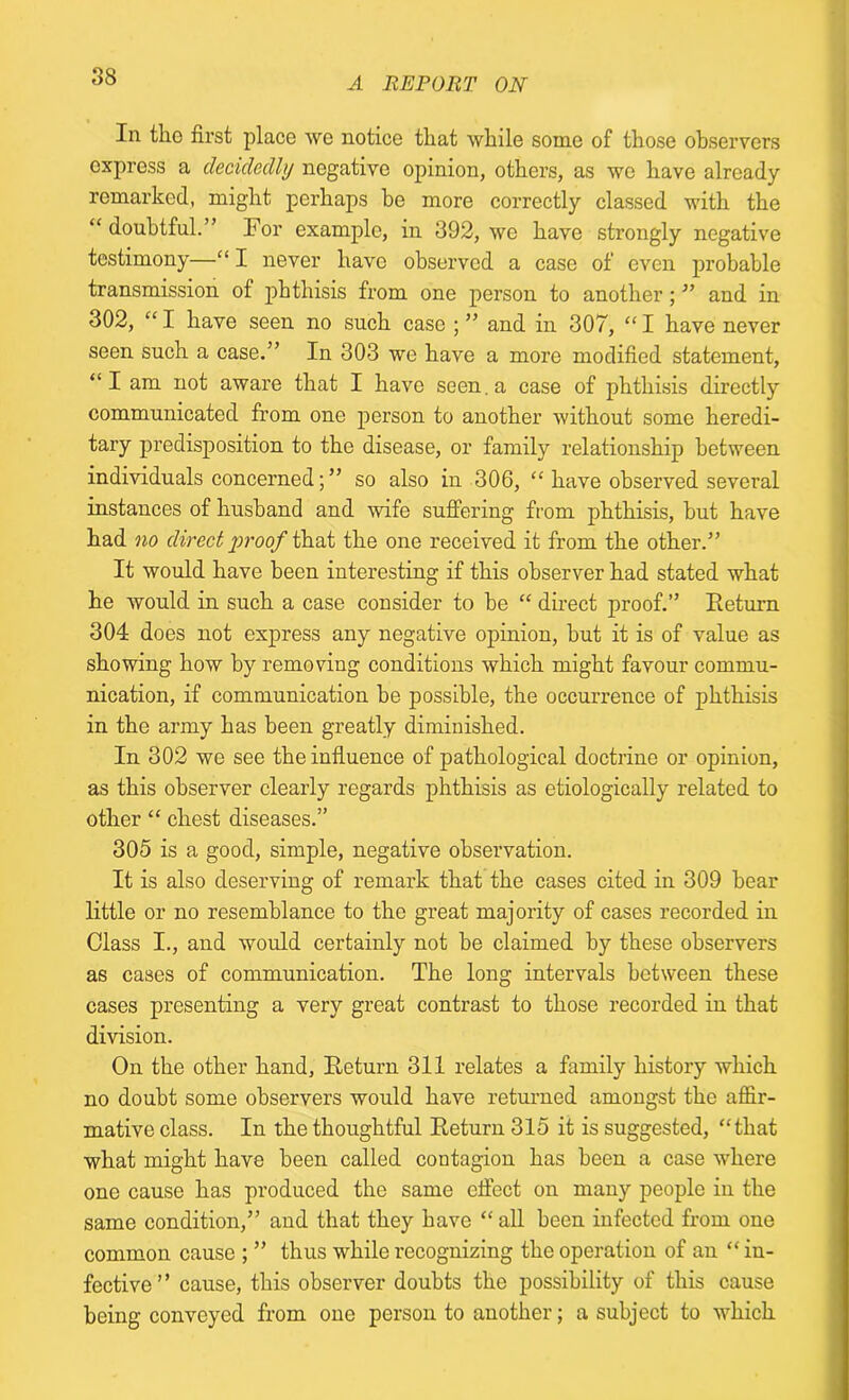 In the first place we notice that while some of those observers express a decidedly negative opinion, others, as we have already remarked, might perhaps he more correctly classed with the “ doubtful.” For example, in 392, we have strongly negative testimony—“ I never have observed a case of even probable transmission of phthisis from one person to another ; ” and in 302, “ I have seen no such case ; ” and in 307, “ I have never seen such a case.” In 303 we have a more modified statement, “I am not aware that I have seen, a case of phthisis directly communicated from one person to another without some heredi- tary predisposition to the disease, or family relationship between individuals concerned; ” so also in 306, “ have observed several instances of husband and wife suffering from phthisis, hut have had no direct proof that the one received it from the other.” It would have been interesting if this observer had stated what he Avould in such a case consider to be “ direct proof.” Return 304 does not express any negative opinion, hut it is of value as showing how by removing conditions which might favour commu- nication, if communication he possible, the occurrence of phthisis in the army has been greatly diminished. In 302 we see the influence of pathological doctrine or opinion, as this observer clearly regards phthisis as etiologically related to other “ chest diseases.” 305 is a good, simple, negative observation. It is also deserving of remark that the cases cited in 309 bear little or no resemblance to the great majority of cases recorded in Class I., and would certainly not he claimed by these observers as cases of communication. The long intervals between these cases presenting a very great contrast to those recorded in that division. On the other hand, Return 311 relates a family history which no doubt some observers would have returned amongst the affir- mative class. In the thoughtful Return 315 it is suggested, “that what might have been called contagion has been a case where one cause has produced the same effect on many people in the same condition,” and that they have “ all been infected from one common cause ; ” thus while recognizing the operation of an “ in- fective ” cause, this observer doubts the possibility of this cause being conveyed from one person to another; a subject to which