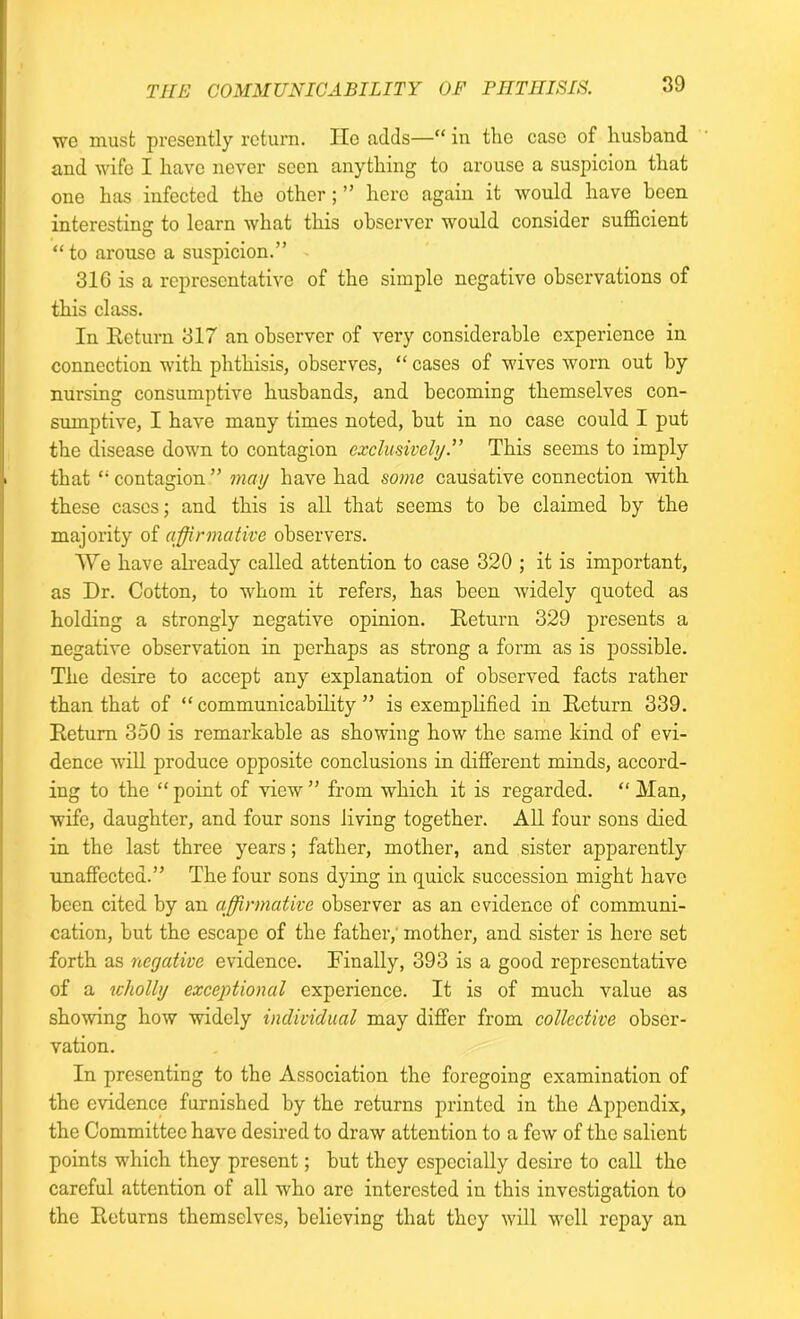 wo must presently return. lie adds—“ in the case of husband and wife I have never seen anything to arouse a suspicion that one has infected the other ; ” here again it would have been interesting to learn what this observer would consider sufficient “to arouse a suspicion.” 31G is a representative of the simple negative observations of this class. In Return 317 an observer of very considerable experience in connection with phthisis, observes, “ cases of wives worn out by nursing consumptive husbands, and becoming themselves con- sumptive, I have many times noted, but in no case could I put the disease down to contagion exclusively.” This seems to imply that “ contagion ” may have had some causative connection with these cases; and this is all that seems to be claimed by the majority of affirmative observers. TVe have already called attention to case 320 ; it is important, as Dr. Cotton, to whom it refers, has been widely quoted as holding a strongly negative opinion. Return 329 presents a negative observation in perhaps as strong a form as is possible. The desire to accept any explanation of observed facts rather than that of “communicability” is exemplified in Return 339. Return 350 is remarkable as showing how the same kind of evi- dence will produce opposite conclusions in different minds, accord- ing to the “ point of view ” from which it is regarded. “ Man, wife, daughter, and four sons living together. All four sons died in the last three years; father, mother, and sister apparently unaffected.” The four sons dying in quick succession might have been cited by an affirmative observer as an evidence of communi- cation, but the escape of the father, mother, and sister is here set forth as negative evidence. Finally, 393 is a good representative of a ivholly exceptional experience. It is of much value as showing how widely individual may differ from collective obser- vation. In presenting to the Association the foregoing examination of the evidence furnished by the returns printed in the Appendix, the Committee have desired to draw attention to a few of the salient points which they present; but they especially desire to call the careful attention of all who are interested in this investigation to the Returns themselves, believing that they will well repay an