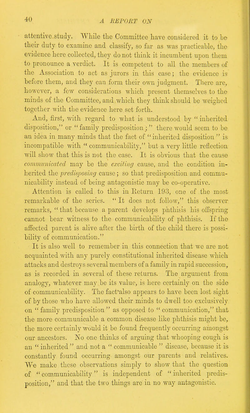 attentive study. TV bile the Committee have considered it to he their duty to examine and classify, so far as was practicable, the evidence here collected, they do not think it incumbent upon them to pronounce a verdict. It is competent to all the members of the Association to act as jurors in this case; the evidence is before them, and they can form their own judgment. There are, however, a few considerations which present themselves to the minds of the Committee, and which they think should be weighed together with the evidence here set forth. And, first, with regard to what is understood by “ inherited, disposition,” or “family predisposition; ” there would seem to be au idea in many minds that the fact of “inherited disposition ” is incompatible with “ communicability,” but a very little reflection will show that this is not the case. It is obvious that the cause communicated may be the exciting cause, and the condition in- herited the predisposing cause; so that predisposition and commu- nicability instead of being antagonistic may be co-operative. Attention is called to this in Return 193, one of the most remarkable of the series. “ It does not follow,” this observer remarks, “ that because a parent develops phthisis his offspring cannot bear witness to the communicability of phthisis. If the affected parent is alive after the birth of the child there is possi- bility of communication.” It is also well to remember in this connection that we are not acquainted with any purely constitutional inherited disease which attacks and destroys several members of a family in rapid succession, as is recorded in several of these returns. The argument from analogy, whatever may be its value, is here certainly on the side of communicability. The fact’also appears to have been lost sight of by those who have allowed their minds to dwell too exclusively on “family predisposition” as opposed to “ communication,” that the more communicable a common disease like phthisis might be, the more certainly would it be found frequently occurring amongst our ancestors. No one thinks of arguing that whooping cough is an “ inherited ” and not a “ communicable ” disease, because it is constantly found occurring amongst our parents and relatives. TVe make these observations simply to show that flic question of “ communicability ” is independent of “ inherited predis- position,” and that the two things are in no way antagonistic.