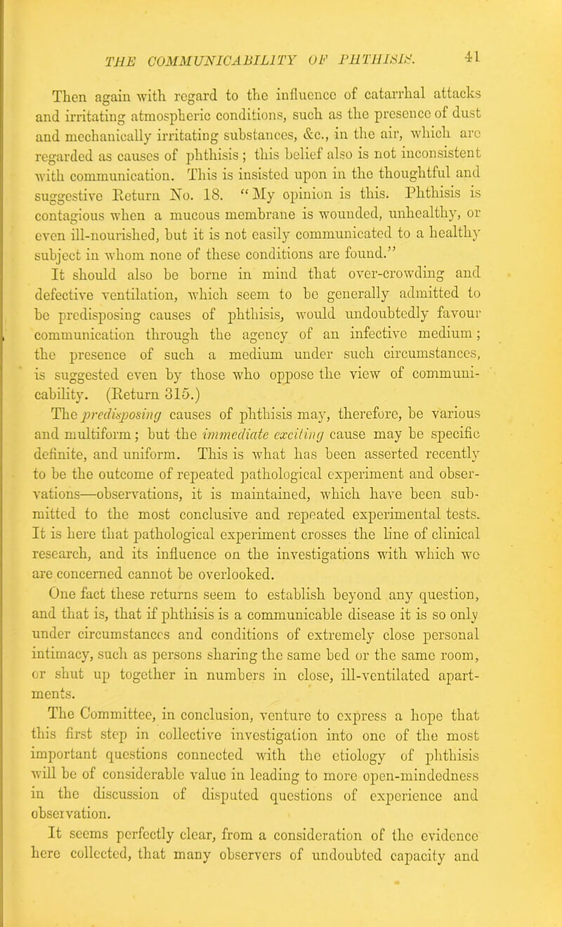 Then again with regard to the influence of catarrhal attacks and irritating atmospheric conditions, such as the presence of dust and mechanically irritating substances, &c., in the air, which arc regarded as causes of phthisis; this belief also is not inconsistent with communication. This is insisted upon in the thoughtful and suggestive Return No. 18. “My opinion is this. Phthisis is contagious when a mucous membrane is wounded, unhealthy, or even ill-nourished, but it is not easily communicated to a healthy subject iu whom none of these conditions are found.” It should also he borne in mind that over-crowding and defective ventilation, which seem to he generally admitted to be predisposing causes of phthisis, would undoubtedly favour communication through the agency of an infective medium; the presence of such a medium under such circumstances, is suggested even by those who oppose the view of communi- cability. (Return 315.) The predisposing causes of phthisis may, therefore, be various and multiform; but the immediate exciting cause may be specific definite, and uniform. This is what has been asserted recently to be the outcome of repeated pathological experiment and obser- vations—observations, it is maintained, which have been sub- mitted to the most conclusive and repeated experimental tests. It is here that pathological experiment crosses the line of clinical research, and its influence on the investigations with which we are concerned cannot be overlooked. One fact these returns seem to establish beyond any question, and that is, that if phthisis is a communicable disease it is so only under circumstances and conditions of extremely close personal intimacy, such as persons sharing the same bed or the same room, or shut up together in numbers in close, ill-ventilated apart- ments. The Committee, in conclusion, venture to express a hope that this first step in collective investigation into one of the most important questions connected with the etiology of phthisis will be of considerable value in leading to more open-mindedness in the discussion of disputed questions of experience and observation. It seems perfectly clear, from a consideration of the evidence here collected, that many observers of undoubted capacity and