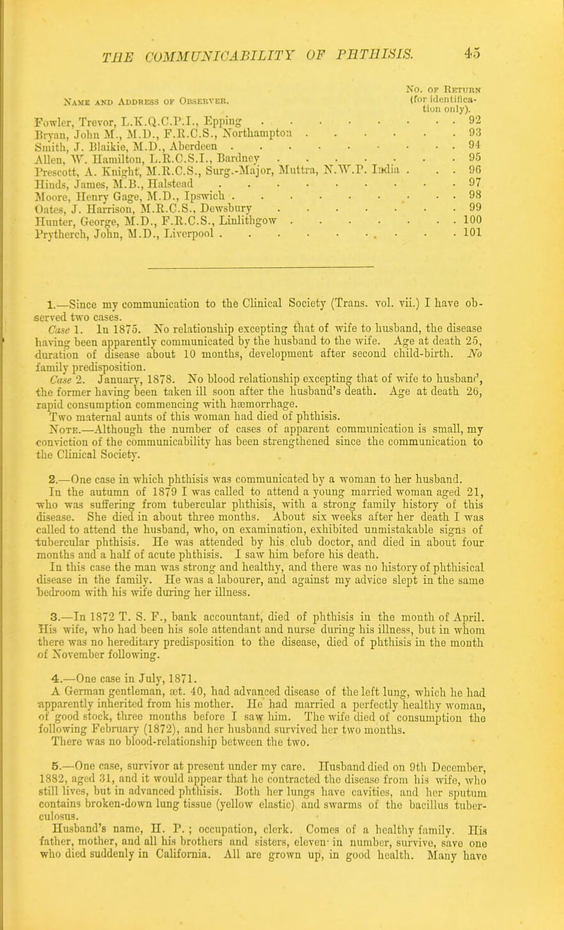 No. of Return Name and Address ok Observer. (for identifica- tion only). Fowler, Trevor, L.K.Q.C.r.I., Epping . . . • • • . . 92 Bryan, John M., M.D., F.R.C.S., Northampton 93 Smith, J. Blaikie, M.D., Aberdeen 94 Allen, AY. Hamilton, L.R.C.S.I., Bardney ....... 95 Prescott, A. Knight-, M.R.C.S., Surg.-Major, Muttra, N.AAr.P. India . . . 96 Iliuds, James, M.B., Halstead . . . • • • • • .97 Moore, Henry Gage, M.D., Ipswich . . . . . • . . 98 Oates, J. Harrison, M.R.C.S., Dewsbury 99 Hunter, George, M.D., F.R.C.S., Linlithgow ....... 100 Prythereh, John, M.D., Liverpool . . . . . ... . . 101 1. —Since my communication to the Clinical Society (Trans, vol. vii.) I have ob- served two cases. Case 1. In 1875. No relationship excepting that of wife to husband, the disease having been apparently communicated by the husband to the wife. Age at death 25, duration of disease about 10 months, development after second child-birth. JTo family predisposition. Case 2. January, 1878. No blood relationship excepting that of wife to husband, the former having been taken ill soon after the husband’s death. Age at death 26, rapid consumption commencing with haemorrhage. Two maternal aunts of this woman had died of phthisis. Note.—Although the number of cases of apparent communication is small, my conviction of the communicability has been strengthened since the communication to the Clinical Society. 2. —One case in which phthisis was communicated by a woman to her husband. In the autumn of 1879 I was called to attend a young married woman aged 21, who was suffering from tubercular phthisis, with a strong family history of this disease. She died in about three months. About six weeks after her death I was called to attend the husband, who, on examination, exhibited unmistakable sign3 of tubercular phthisis. He was attended by his club doctor, and died in about four months and a half of acute phthisis. I saw him before his death. In this case the man was strong and healthy, and there was no history of phthisical disease in the family. He was a labourer, and against my advice slept in the same bedroom with his wife during her illness. 3. —In 1872 T. S. F., bank accountant, died of phthisis in the month of April. His wife, who had been his sole attendant and nurse during his illness, but in whom there was no hereditary predisposition to the disease, died of phthisis in the month of November following. 4. —One case in July, 1871. A German gentleman, set. 40, had advanced disease of the left lung, which he had Apparently inherited from his mother. He had married a perfectly healthy woman, of good stock, three months before I saw him. The wife died of consumption the following February (1872), and her husband survived her two months. There was no blood-relationship between the two. 5. —One case, survivor at present under my care. Husband died on 9th December, 1882, aged 31, and it would appear that he contracted the disease from his wife, who still lives, but in advanced phthisis. Both her lungs have cavities, aud her sputum contains broken-down lung tissue (yellow elastic) and swarms of the bacillus tuber- culosus. Husband’s name, H. P. ; occupation, clerk. Comes of a healthy family. His father, mother, and all his brothers and sisters, eleven- in number, survive, save one who died suddenly in California. All are grown up, in good health. Many have