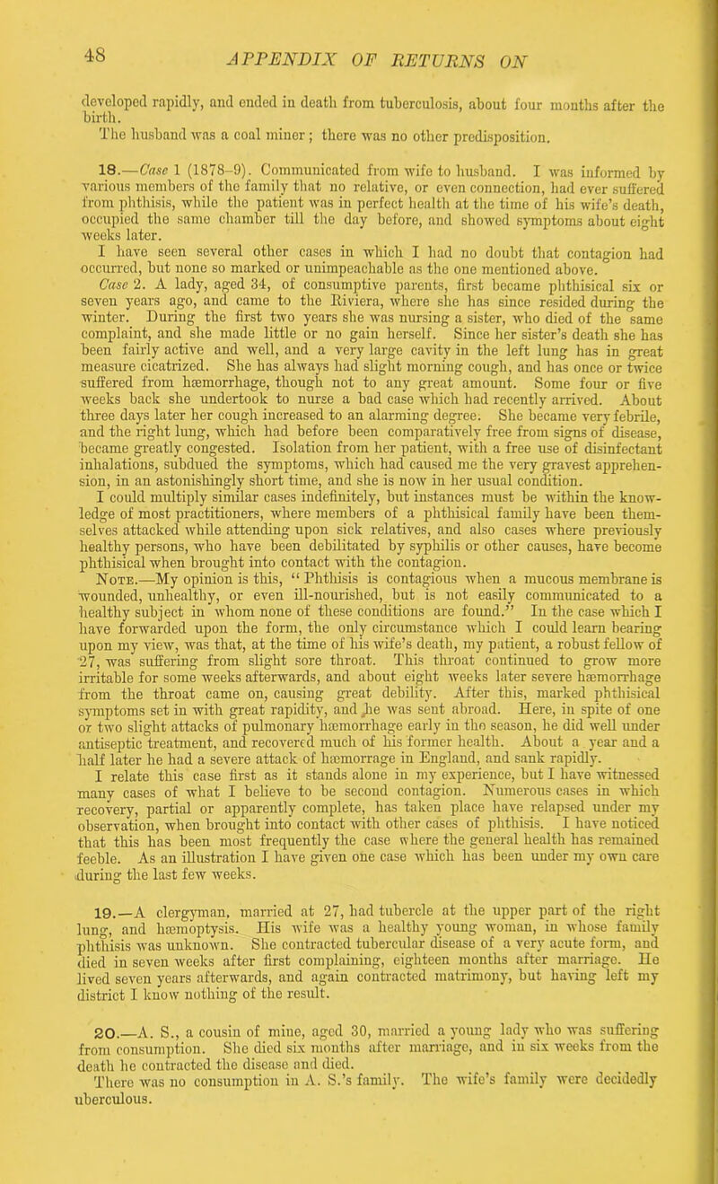 developed rapidly, and ended in deatli from tuberculosis, about four months after the birth. The husband was a coal miner; there was no other predisposition. 18. —Case 1 (1878-9). Communicated from wife to husband. I was informed by various members of the family that no relative, or even connection, had ever suffered from phthisis, while the patient was in perfect health at the time of his wife’s death, occupied the same chamber till the day before, and showed symptoms about eight weeks later. I have seen several other cases in which I had no doubt that contagion had occurred, but none so marked or unimpeachable as the one mentioned above. Case 2. A lady, aged 34, of consumptive parents, first became phthisical six or seven years ago, and came to the Biviera, where she has since resided during the winter. During the first two years she was nursing a sister, who died of the same complaint, and she made little or no gain herself. Since her sister’s death she has been fairly active and well, and a very large cavity in the left lung has in great measure cicatrized. She has always had slight morning cough, and has once or twice suffered from hemorrhage, though not to any great amount. Some four or five weeks back she undertook to nurse a bad case which had recently arrived. About three days later her cough increased to an alarming degree. She became very febrile, and the light lung, which had before been comparatively free from signs of disease, became greatly congested. Isolation from her patient, with a free use of disinfectant inhalations, subdued the symptoms, which had caused me the very gravest apprehen- sion, in an astonishingly short time, and she is now in her usual condition. I could multiply similar cases indefinitely, but instances must be within the know- ledge of most practitioners, where members of a phthisical family have been them- selves attacked while attending upon sick relatives, and also cases where previously healthy persons, who have been debilitated by syphilis or other causes, have become phthisical when brought into contact with the contagion. Note.—My opinion is this, “ Phthisis is contagious when a mucous membrane is wounded, unhealthy, or even ill-nourished, but is not easily communicated to a healthy subject in whom none of these conditions are found.” In the case which I have forwarded upon the form, the only circumstance which I could learn bearing upon my view, was that, at the time of his wife’s death, my patient, a robust fellow of '27, was suffering from slight sore throat. This throat continued to grow more irritable for some weeks afterwards, and about eight weeks later severe haemorrhage from the throat came on, causing great debility. After this, marked phthisical symptoms set in with great rapidity, and ^lie was sent abroad. Here, in spite of one or two slight attacks of pulmonary haemorrhage early in the season, he did well under antiseptic treatment, and recovered much of his former health. About a year and a half later he had a severe attack of haemorrage in England, and sank rapidly. I relate this case first as it stands alone in my experience, but I have witnessed many cases of what I believe to be second contagion. Numerous cases in which recovery, partial or apparently complete, has taken place have relapsed under my observation, when brought into contact with other cases of phthisis. I have noticed that this has been most frequently the case where the general health has remained feeble. As an illustration I have given one case which has been under my own care during the last few weeks. 19. —A clergyman, married at 27, had tubercle at the upper part of the right lung, and luemoptysis. His wife was a healthy young woman, in whose family phthisis was unknown. She contracted tubercular disease of a very acute form, and died in seven weeks after first complaining, eighteen months after marriage. He lived seven years afterwards, and again contracted matrimony, but having left my district I know nothing of the result. 20. —A. S., a cousin of mine, aged 30, married a young lady who was suffering from consumption. She died six months after marriage, and in six weeks from the death he contracted the disease and died. There was no consumption in A. S.’s family. The wife’s family were decidedly uberculous.