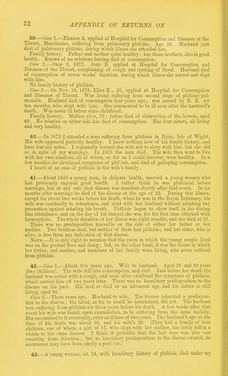 39-—Case 1.—Eleanor A. applied at Hospital for Consumption and Diseases of the Throat, Manchester, suffering from pulmonary phthisis. Age 34. Husband just died of pulmonary phthisis, during which illness she attended him. Family history. Father and mother quite healthy; has three brothers, also in good health. Knows of no relations having died of consumption. Case 2.—June 2, 1877. Jane B. applied at Hospital for Consumption and Diseases of the Throat, complaining of cough and spitting of blood. Husband died of consumption of seven weeks’ duration, during which illness she nursed and slept with him. No family history of phthisis. Case 3.—On Nov. 18, 1878, Ellen K., 28, applied at Hospital for Consumption and Diseases of Throat. Was found suffering from second stage of phthisis pul- monalis. Husband died of consumption four years ago; was nursed by E. K. for ten months, who slept with him. She commenced to he ill soon after the husband’s death. Was never ill before since childhood. Family history. Mother alive, 70 ; father died of obstruction of the bowels, aged 40. No relative on either side has died of consumption. Has four sisters, all living and very healthy. 40. —In 1872 I attended a man suffering from phthisis in Hyde, Isle of Wight. His wife appeared perfectly healthy. I know nothing now of his family history, and have lost my notes. I repeatedly warned the wife not to sleep with him, but she did so in spite of my warnings. In 1873 the man died. The wife then went to live with her own relatives, all of whom, as far as I could discover, were healthy. In a few months she developed symptoms of phthisis, and died of galloping consumption. I heard of no case of phthisis in the wife’s family. 41. -—About 1856 a young man, in delicate health, married a young woman who had previously enjoyed good health. I rather think he was phthisical before marriage, but at any rate that disease was manifest shortly after that event. In six months after marriage he died of the disease at the age of 23. During this illness, except for about two weeks before his death, when he was in the Koval Infirmary, his wife was constantly in attendance, and slept with her husband without adopting any precaution against inhaling his breath. Phthisis began to show itself in her during this attendance, and on the day of his funeral she was for the first time attacked with hmmoptysis. The whole diwation of her illness was eight months, and she died at 21. There was no predisposition traceable on the side of either her father or her mother. Two brothers died, but neither of them had phthisis; and her sister, who is alive, is free from any indication of that disease. Note.—It is only right to mention that the room in which the young couple lived was on the ground floor and damp ; but, on the other hand, it was the house in which her father, and mother, and members of her family were living, who never suffered from phthisis. 42. —Case 1.—About five years ago. Wife to husband. Aged 28 and 30 years (two children). The wife fell into consimption, and died. Just before ber death the husband was seized with a cough, and soon after exhibited the symptoms of phthisis, which carried him off two years later. There was no hereditary predisposition to the disease on his part. His motLer died at an advanced age, and his father is still living, aged 80. Case 2.—Three years ago. Husband to wife. The former inherited a predisposi- tion to the disease ; the latler, as far as could be ascertained, did not. The husband was suffering fiom phthisis for three years before his death. A few weeks after that event his wife was found, upon examination, to be suffering from the same malady. She succumbed to it eventually, after an illness of two years. The husband’s age at the time of his death was about 30, and his wife’s 38. (They had a family of four children, one of whom, a girl of 17, who slept with her mother, has lately fallen a victim to the fame disease. I think it probable that the last case was also one resulting from infection; but as hereditary predisposition to the disease existed, its occurrence may have been f imply a post !.oc.) 43. —A young woman, cot. 24, with hereditary history of phthisis, died under my