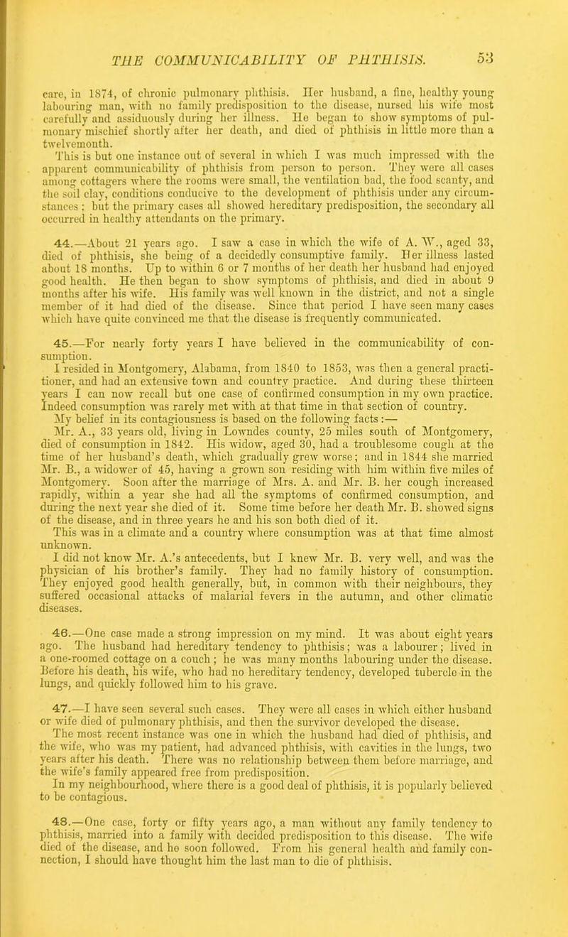 THE COMMUNICABILITY OF F11 TUISIS. o'i care, in 1S74, of clironic pulmonary phthisis. Her husband, a fine, healthy young labouring man, with no family predisposition to the disease, nursed his wife most carefully and assiduously during her illness, lie began to show symptoms of pul- monary mischief shortly after her death, and died of phthisis in little more than a twelvemonth. This is but one instance out of several in which I was much impressed with the apparent communicability of phthisis from person to person. They were all cases among cottagers where the rooms were small, the ventilation bad, the food scanty, and the soil clay, conditions conducive to the development of phthisis under any circum- stances ; but the primary cases all showed hereditary predisposition, the secondary all occurred in healthy attendants on the primary. 44. —About 21 years ago. I saw a case in which the wife of A. W., aged 33, died of phthisis, she being of a decidedly consumptive family. II er illness lasted about 18 months. Up to within 6 or 7 months of her death her husband had enjoyed good health. He then began to show symptoms of phthisis, and died in about 9 months after his wife. His family was well known in the district, and not a single member of it had died of the disease. Since that period I have seen many cases which have quite convinced me that the disease is frequently communicated. 45. —For nearly forty years I have believed in the communicability of con- sumption. I resided in Montgomery, Alabama, from 1840 to 1853, was then a general practi- tioner, and had an extensive town and country practice. And during these thirteen years I can now recall but one case of confirmed consumption in my own practice. Indeed consumption was rarely met with at that time in that section of country. My belief in its contagiousness is based on the following facts :— Mr. A., 33 years old, living in Lowndes county, 25 miles south of Montgomery, died of consumption in 1842. His widow, aged 30, had a troublesome cough at the time of her husband’s death, which gradually grew worse; and in 1844 she married Mr. B., a widower of 45, having a grown son residing with him within five miles of Montgomery. Soon after the marriage of Mrs. A. and Mr. B. her cough increased rapidly, within a year she had all the symptoms of confirmed consumption, and during the next year she died of it. Some time before her death Mr. B. showed signs of the disease, and in three years he and his son both died of it. This was in a climate and a country where consumption was at that time almost unknown. I did not know Mr. A.’s antecedents, hut I knew Mr. B. very well, and was the physician of his brother’s family. They had no family history of consumption. They enjoyed good health generally, but, in common with their neighbours, they suffered occasional attacks of malarial fevers in the autumn, and other climatic diseases. 46. —One case made a strong impression on my mind. It was about eight years ago. The husband had hereditary tendency to phthisis; was a labourer; lived in a one-roomed cottage on a couch ; he was many months labouring under the disease. Before his death, his wife, who had no hereditary tendency, develojmd tubercle in the lungs, and quickly followed him to his grave. 47. —I have seen several such cases. They were all cases in which either husband or wife died of pulmonary phthisis, and then the survivor developed the disease. The most recent instance was one in which the husband had died of phthisis, and the wife, who was my patient, had advanced phthisis, with cavities in the lungs, two years after his death. There was no relationship between them before marriage, and the wife’s family appeared free from predisposition. In my neighbourhood, where there is a good deal of phthisis, it is popularly believed to be contagious. 48. —One case, forty or fifty years ago, a man without any family tendency to phthisis, married into a family with decided predisposition to this disease. The wife died of the disease, and ho soon followed. From his general health and family con-